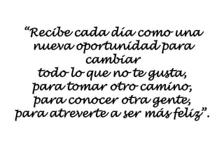 “Recibe cada día como una
nueva oportunidad para
cambiar
todo lo que no te gusta,
para tomar otro camino,
para conocer otra gente,
para atreverte a ser más feliz”.
 