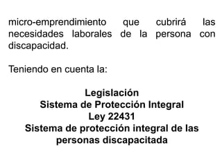 micro-emprendimiento que cubrirá las
necesidades laborales de la persona con
discapacidad.
Teniendo en cuenta la:
Legislación
Sistema de Protección Integral
Ley 22431
Sistema de protección integral de las
personas discapacitada
 