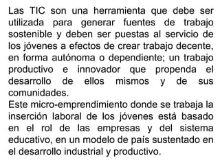 Las TIC son una herramienta que debe ser
utilizada para generar fuentes de trabajo
sostenible y deben ser puestas al servicio de
los jóvenes a efectos de crear trabajo decente,
en forma autónoma o dependiente; un trabajo
productivo e innovador que propenda el
desarrollo de ellos mismos y de sus
comunidades.
Este micro-emprendimiento donde se trabaja la
inserción laboral de los jóvenes está basado
en el rol de las empresas y del sistema
educativo, en un modelo de país sustentado en
el desarrollo industrial y productivo.
 