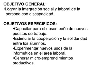 OBJETIVO GENERAL:
•Lograr la integración social y laboral de la
persona con discapacidad.
OBJETIVOS ESPECIFICOS:
•Capacitar para el desempeño de nuevos
puestos de trabajo.
•Estimular la cooperación y la solidaridad
entre los alumnos.
•Experimentar nuevos usos de la
informática en el área laboral.
•Generar micro-emprendimientos
productivos.
 