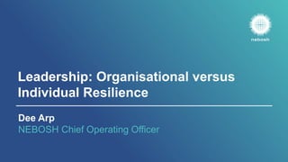 Leadership: Organisational versus
Individual Resilience
Dee Arp
NEBOSH Chief Operating Officer
 