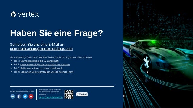 Haben Sie eine Frage?​
Schreiben Sie uns eine E-Mail an
communications@vertexholdings.com​
Folgen Sie uns auf Social Media​
Bleiben Sie auf dem Laufenden
und abonnieren Sie unseren
Newsletter​
https://bit.ly/3GGxEDC
Teil 1 : Ein Überblick über die EV-Landschaft
Teil 2: Batterietechnologie und alternative Innovationen
Teil 3: Batterierecycling und Leistungselektronik
Teil 4: Laden von Elektrofahrzeugen und die nächste Front
Die vollständige Serie zur E-Mobilität finden Sie in den folgenden früheren Teilen
 