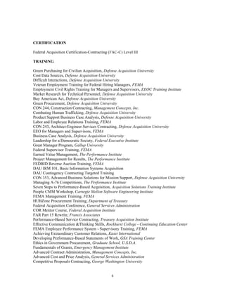 CERTIFICATION
Federal Acquisition Certification-Contracting (FAC-C) Level III
TRAINING
Green Purchasing for Civilian Acquisition, Defense Acquisition University
Cost Data Sources, Defense Acquisition University
Difficult Interactions, Defense Acquisition University
Veteran Employment Training for Federal Hiring Managers, FEMA
Employment Civil Rights Training for Managers and Supervisors, EEOC Training Institute
Market Research for Technical Personnel, Defense Acquisition University
Buy American Act, Defense Acquisition University
Green Procurement, Defense Acquisition University
CON 244, Construction Contracting, Management Concepts, Inc.
Combating Human Trafficking, Defense Acquisition University
Product Support Business Case Analysis, Defense Acquisition University
Labor and Employee Relations Training, FEMA
CON 243, Architect-Engineer Services Contracting, Defense Acquisition University
EEO for Managers and Supervisors, FEMA
Business Case Analysis, Defense Acquisition University
Leadership for a Democratic Society, Federal Executive Institute
Great Manager Program, Gallup University
Federal Supervisor Training, FEMA
Earned Value Management, The Performance Institute
Project Management for Results, The Performance Institute
FEDBID Reverse Auction Training, FEMA
DAU IRM 101, Basic Information Systems Acquisition
DAU Contingency Contracting Targeted Training
CON 353, Advanced Business Solutions for Mission Support, Defense Acquisition University
Managing A-76 Competitions, The Performance Institute
Seven Steps to Performance-Based Acquisition, Acquisition Solutions Training Institute
People CMM Workshop, Carnegie Mellon Software Engineering Institute
FEMA Management Training, FEMA
HUBZone Procurement Training, Department of Treasury
Federal Acquisition Conference, General Services Administration
COR Mentor Course, Federal Acquisition Institute
FAR Part 15 Rewrite, Francis Associates
Performance-Based Service Contracting, Treasury Acquisition Institute
Effective Communication &Thinking Skills, Rockhurst College - Continuing Education Center
FEMA Employee Performance System - Supervisory Training, FEMA
Achieving Extraordinary Customer Relations, Kaset International
Developing Performance-Based Statements of Work, GSA Training Center
Ethics in Government Procurement, Graduate School, U.S.D.A.
Fundamentals of Grants, Emergency Management Institute
Advanced Contract Administration, Management Concepts, Inc.
Advanced Cost and Price Analysis, General Services Administration
Competitive Proposals Contracting, George Washington University
4
 
