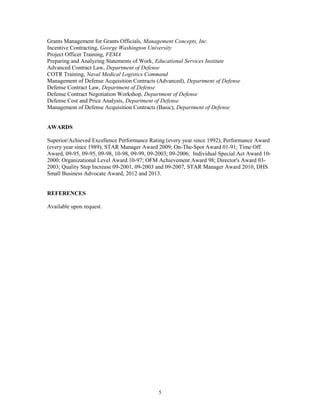 Grants Management for Grants Officials, Management Concepts, Inc.
Incentive Contracting, George Washington University
Project Officer Training, FEMA
Preparing and Analyzing Statements of Work, Educational Services Institute
Advanced Contract Law, Department of Defense
COTR Training, Naval Medical Logistics Command
Management of Defense Acquisition Contracts (Advanced), Department of Defense
Defense Contract Law, Department of Defense
Defense Contract Negotiation Workshop, Department of Defense
Defense Cost and Price Analysis, Department of Defense
Management of Defense Acquisition Contracts (Basic), Department of Defense
AWARDS
Superior/Achieved Excellence Performance Rating (every year since 1992); Performance Award
(every year since 1989); STAR Manager Award 2009; On-The-Spot Award 01-91; Time Off
Award, 09-95, 09-95, 09-98, 10-98, 09-99, 09-2003; 09-2006; Individual Special Act Award 10-
2000; Organizational Level Award 10-97; OFM Achievement Award 98; Director's Award 03-
2003; Quality Step Increase 09-2001, 09-2003 and 09-2007, STAR Manager Award 2010, DHS
Small Business Advocate Award, 2012 and 2013.
REFERENCES
Available upon request.
5
 