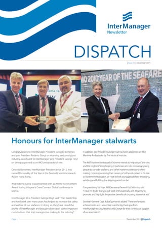 Page 1 December 2015 | Dispatch
DISPATCH
Congratulations to InterManager President Gerardo Borromeo
and past President Roberto Giorgi on receiving two prestigious
industry awards and to InterManager Vice President George Hoyt
on being appointed to an IMO ambassadorial role.
Gerardo Borromeo, InterManager President since 2012, was
named Personality of the Year at the Seatrade Maritime Awards
Asia in Hong Kong.
And Roberto Giorgi was presented with a Lifetime Achievement
Award during this year’s Crew Connect Global conference in
Manila.
InterManager Vice-President George Hoyt said: “Their leadership
and hard work over many years has helped to increase the safety
and welfare of our seafarers. In doing so, they have raised the
profile of InterManager and brought distinction to the important
contributions that ship managers are making to the industry.”
In addition,Vice President George Hoyt has been appointed an IMO
Maritime Ambassador byThe Nautical Institute.
The IMO Maritime Ambassador Scheme intends to help attract“the best
and the brightest”into shipping. A particular aim is to encourage young
people to consider seafaring and other maritime professions when
making choices concerning their careers or further education. In his role
as Maritime Ambassador, Mr Hoyt will tell young people how rewarding,
satisfying and fulfilling the shipping world can be.
Congratulating Mr Hoyt, IMO Secretary-General Koji Sekimizu, said:
“I have no doubt that you will work enthusiastically and diligently to
promote and highlight the positive benefits of choosing a career at sea.”
Secretary General Capt. Kuba Szymanski added:“These are fantastic
achievements and I would like to add a big thank you from
InterManager to Dito, Roberto and George for their continuous support
of our association.”
Honours for InterManager stalwarts
Newsletter
| Issue 11 | December 2015
 