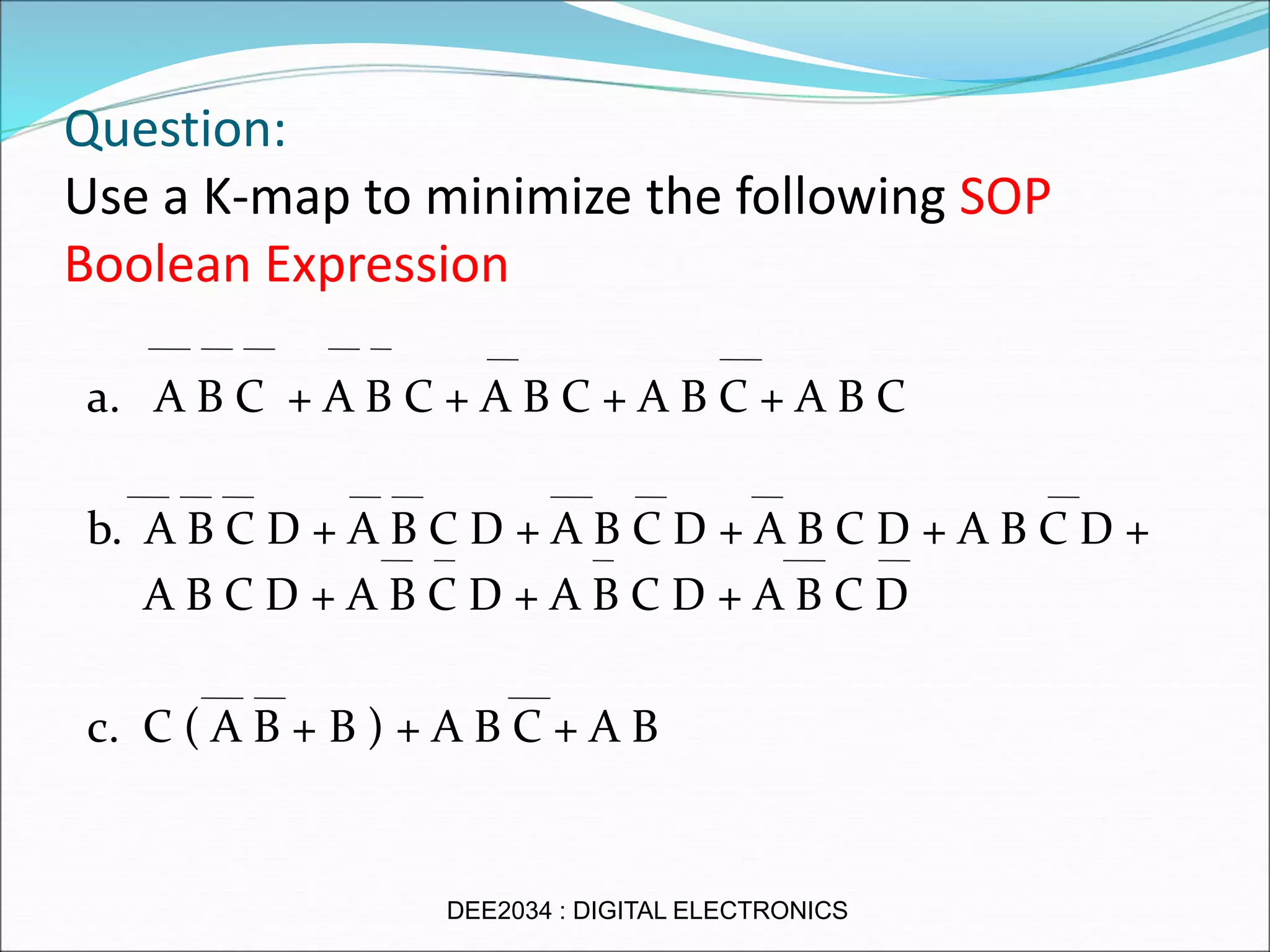 Question:
Use a K-map to minimize the following SOP
Boolean Expression
a. A B C + A B C + A B C + A B C + A B C
b. A B C D + A B C D + A B C D + A B C D + A B C D +
A B C D + A B C D + A B C D + A B C D
c. C ( A B + B ) + A B C + A B
DEE2034 : DIGITAL ELECTRONICS
 