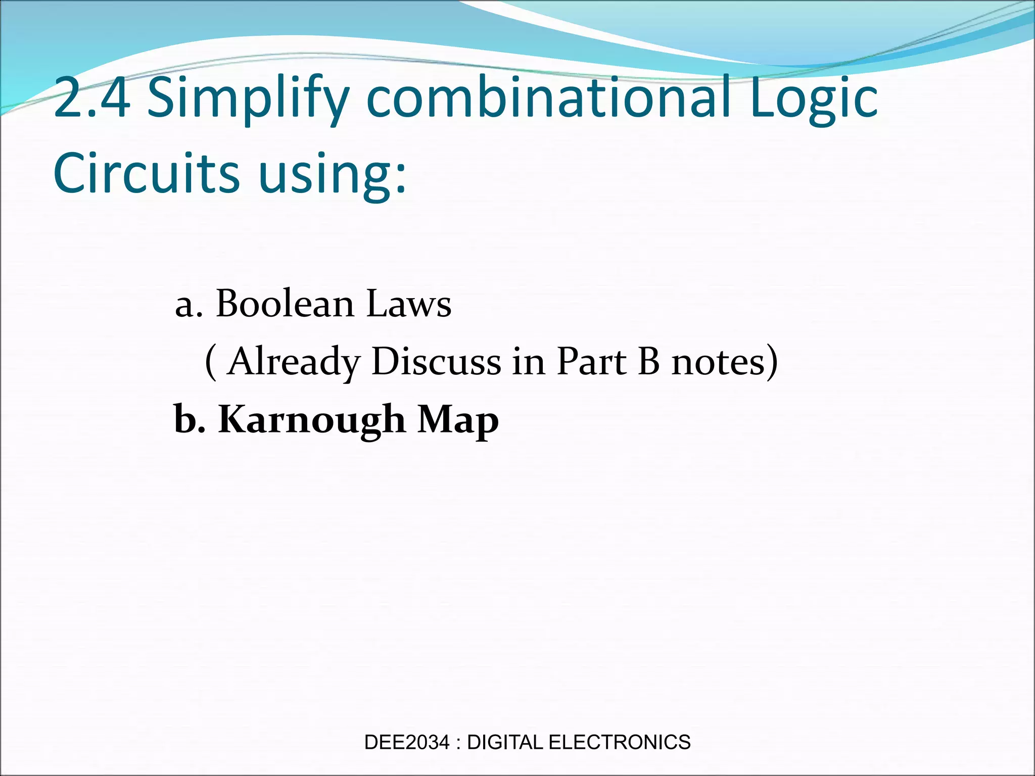 2.4 Simplify combinational Logic
Circuits using:
a. Boolean Laws
( Already Discuss in Part B notes)
b. Karnough Map
DEE2034 : DIGITAL ELECTRONICS
 