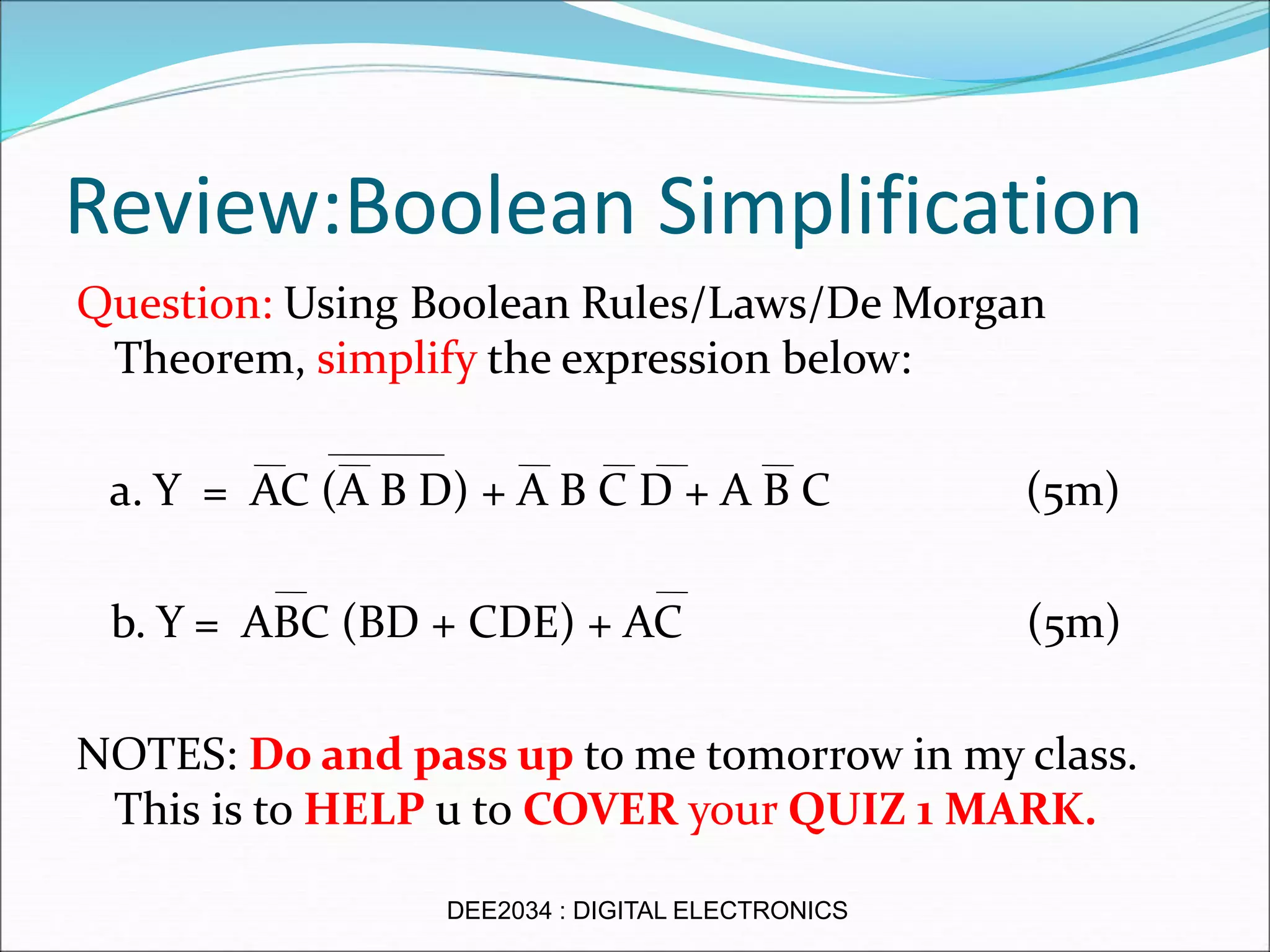 Review:Boolean Simplification
Question: Using Boolean Rules/Laws/De Morgan
Theorem, simplify the expression below:
a. Y = AC (A B D) + A B C D + A B C (5m)
b. Y = ABC (BD + CDE) + AC (5m)
NOTES: Do and pass up to me tomorrow in my class.
This is to HELP u to COVER your QUIZ 1 MARK.
DEE2034 : DIGITAL ELECTRONICS
 