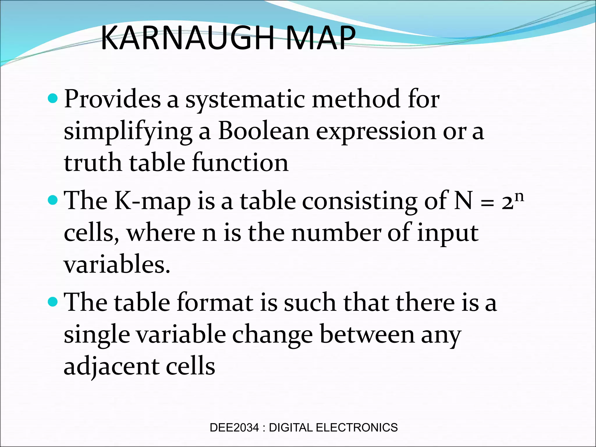 KARNAUGH MAP
 Provides a systematic method for
simplifying a Boolean expression or a
truth table function
 The K-map is a table consisting of N = 2n
cells, where n is the number of input
variables.
 The table format is such that there is a
single variable change between any
adjacent cells
DEE2034 : DIGITAL ELECTRONICS
 