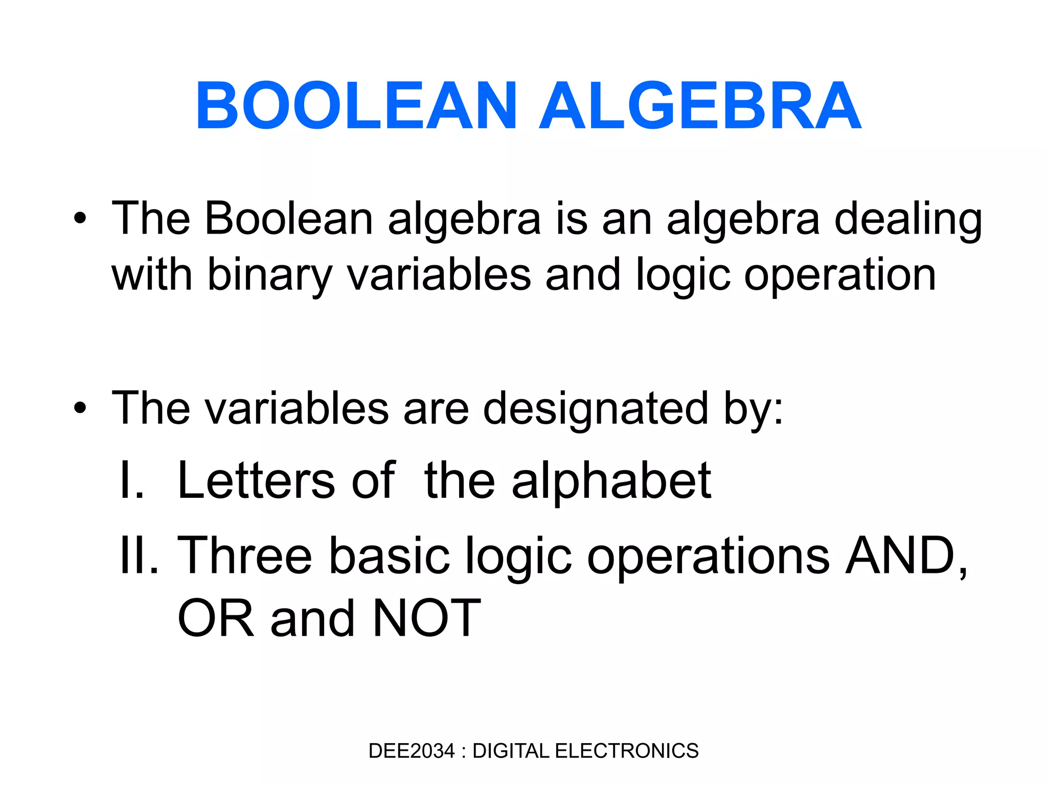 BOOLEAN ALGEBRA
• The Boolean algebra is an algebra dealing
with binary variables and logic operation
• The variables are designated by:
I. Letters of the alphabet
II. Three basic logic operations AND,
OR and NOT
DEE2034 : DIGITAL ELECTRONICS
 