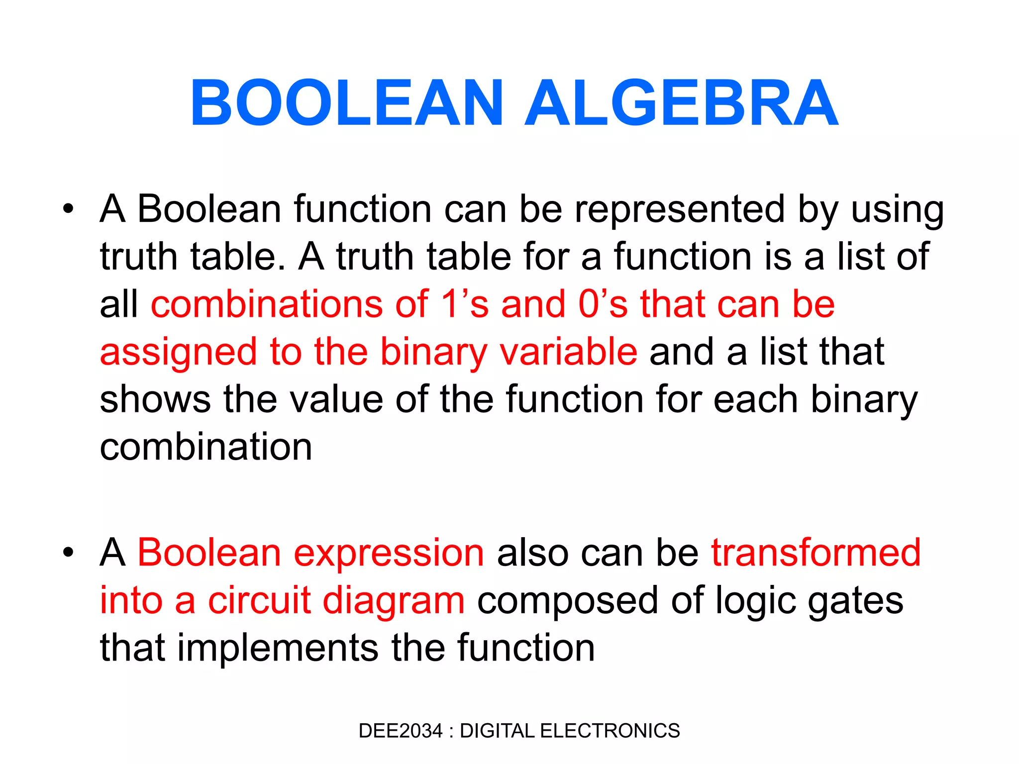 • A Boolean function can be represented by using
truth table. A truth table for a function is a list of
all combinations of 1’s and 0’s that can be
assigned to the binary variable and a list that
shows the value of the function for each binary
combination
• A Boolean expression also can be transformed
into a circuit diagram composed of logic gates
that implements the function
BOOLEAN ALGEBRA
DEE2034 : DIGITAL ELECTRONICS
 