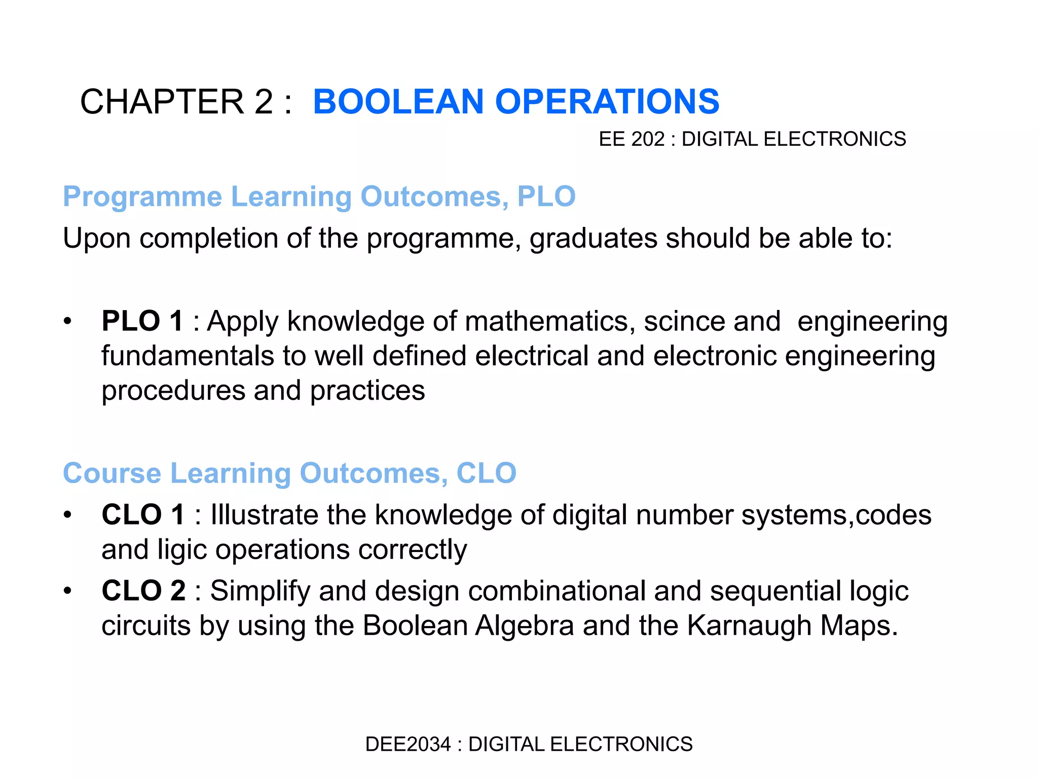 Programme Learning Outcomes, PLO
Upon completion of the programme, graduates should be able to:
• PLO 1 : Apply knowledge of mathematics, scince and engineering
fundamentals to well defined electrical and electronic engineering
procedures and practices
Course Learning Outcomes, CLO
• CLO 1 : Illustrate the knowledge of digital number systems,codes
and ligic operations correctly
• CLO 2 : Simplify and design combinational and sequential logic
circuits by using the Boolean Algebra and the Karnaugh Maps.
CHAPTER 2 : BOOLEAN OPERATIONS
EE 202 : DIGITAL ELECTRONICS
DEE2034 : DIGITAL ELECTRONICS
 