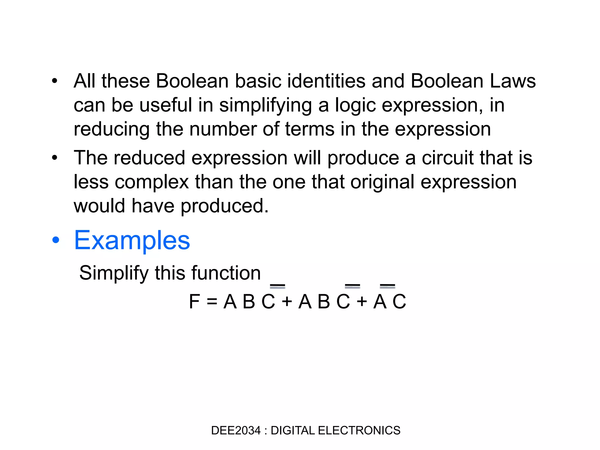 • All these Boolean basic identities and Boolean Laws
can be useful in simplifying a logic expression, in
reducing the number of terms in the expression
• The reduced expression will produce a circuit that is
less complex than the one that original expression
would have produced.
• Examples
Simplify this function
F = A B C + A B C + A C
DEE2034 : DIGITAL ELECTRONICS
 