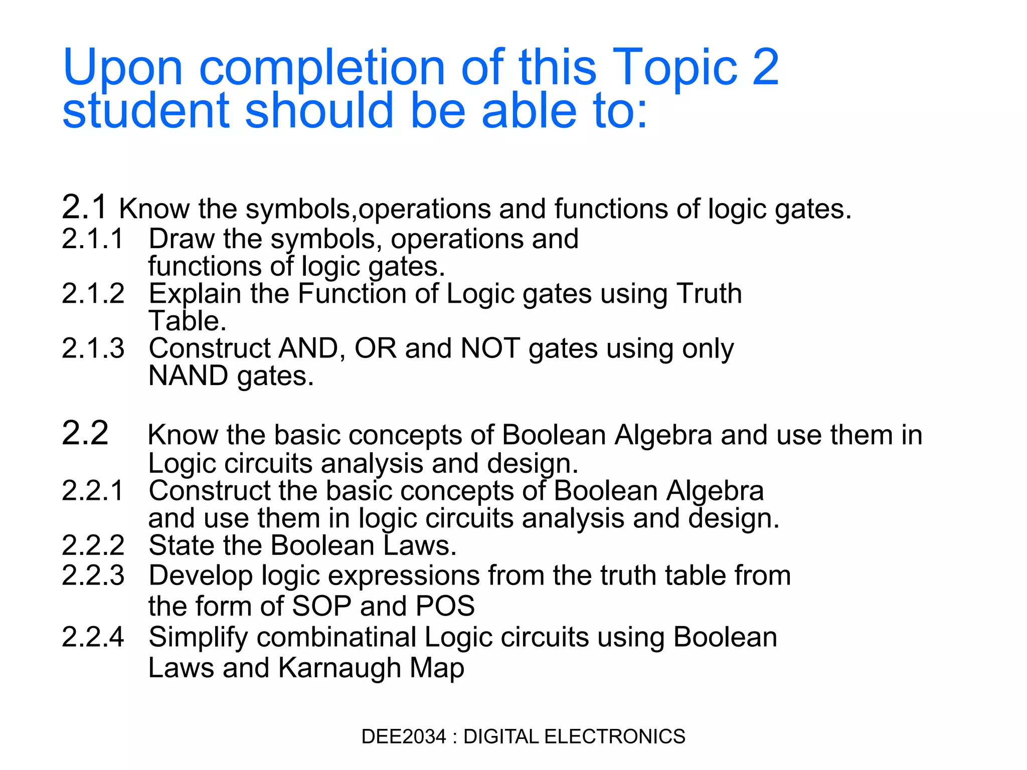 Upon completion of this Topic 2
student should be able to:
2.1 Know the symbols,operations and functions of logic gates.
2.1.1 Draw the symbols, operations and
functions of logic gates.
2.1.2 Explain the Function of Logic gates using Truth
Table.
2.1.3 Construct AND, OR and NOT gates using only
NAND gates.
2.2 Know the basic concepts of Boolean Algebra and use them in
Logic circuits analysis and design.
2.2.1 Construct the basic concepts of Boolean Algebra
and use them in logic circuits analysis and design.
2.2.2 State the Boolean Laws.
2.2.3 Develop logic expressions from the truth table from
the form of SOP and POS
2.2.4 Simplify combinatinal Logic circuits using Boolean
Laws and Karnaugh Map
DEE2034 : DIGITAL ELECTRONICS
 