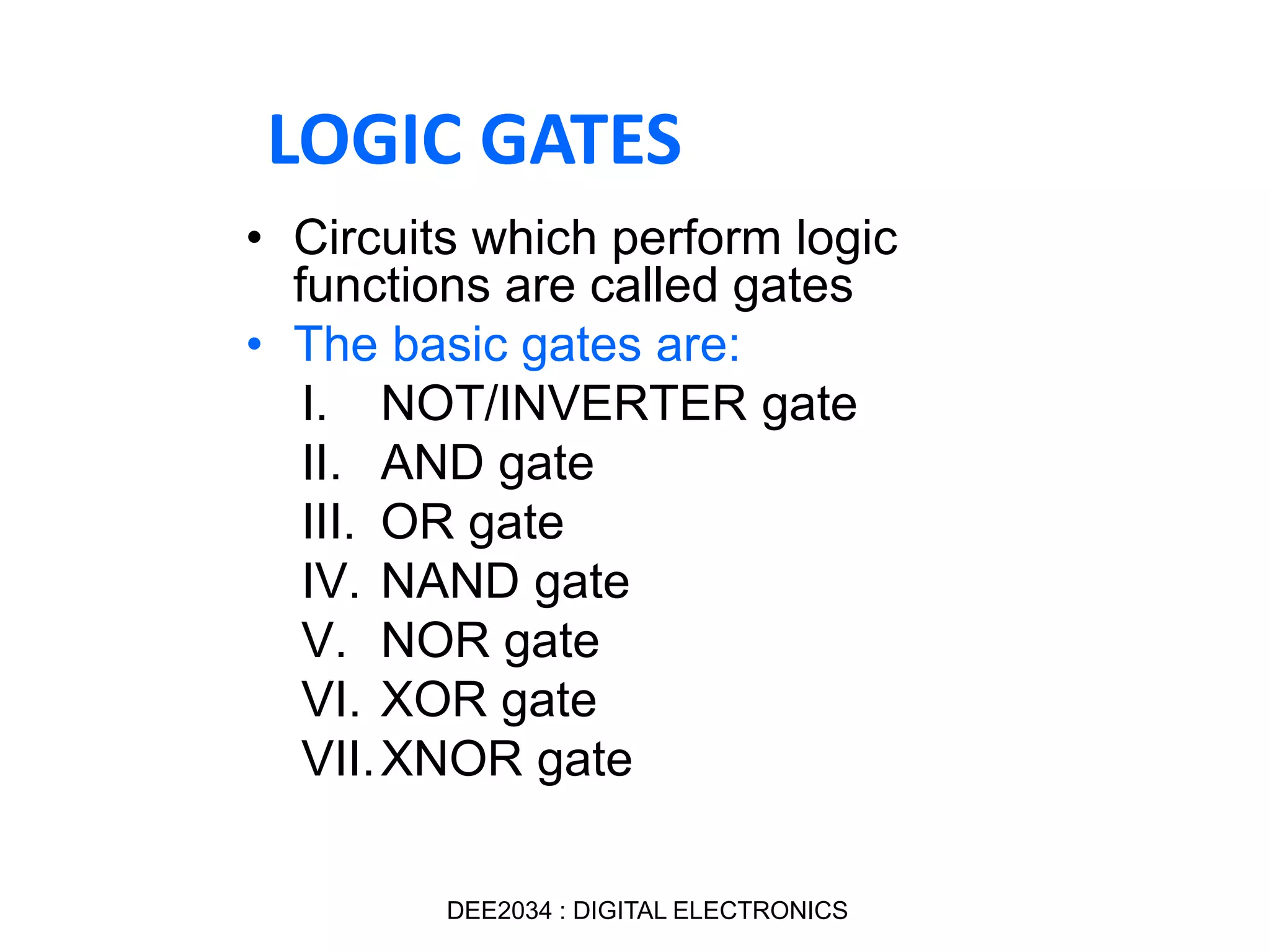 • Circuits which perform logic
functions are called gates
• The basic gates are:
I. NOT/INVERTER gate
II. AND gate
III. OR gate
IV. NAND gate
V. NOR gate
VI. XOR gate
VII.XNOR gate
LOGIC GATES
DEE2034 : DIGITAL ELECTRONICS
 