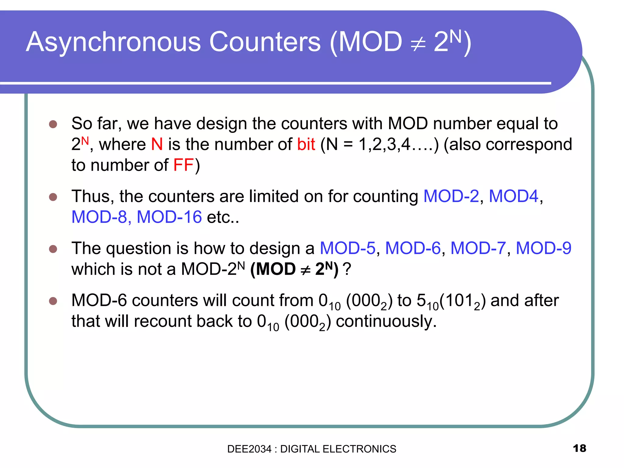 18
 So far, we have design the counters with MOD number equal to
2N, where N is the number of bit (N = 1,2,3,4….) (also correspond
to number of FF)
 Thus, the counters are limited on for counting MOD-2, MOD4,
MOD-8, MOD-16 etc..
 The question is how to design a MOD-5, MOD-6, MOD-7, MOD-9
which is not a MOD-2N (MOD  2N) ?
 MOD-6 counters will count from 010 (0002) to 510(1012) and after
that will recount back to 010 (0002) continuously.
Asynchronous Counters (MOD  2N)
DEE2034 : DIGITAL ELECTRONICS
 