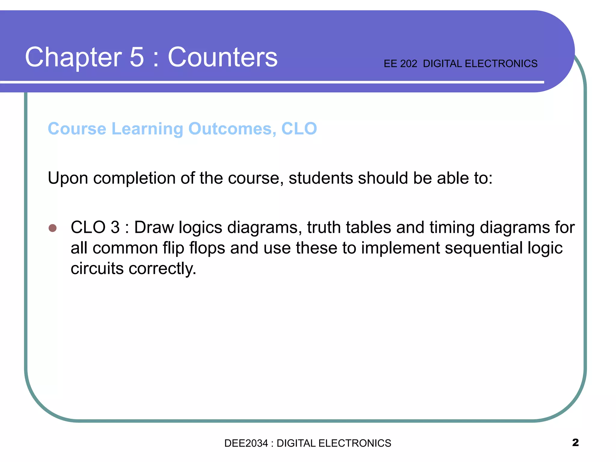 2
Course Learning Outcomes, CLO
Upon completion of the course, students should be able to:
 CLO 3 : Draw logics diagrams, truth tables and timing diagrams for
all common flip flops and use these to implement sequential logic
circuits correctly.
Chapter 5 : Counters EE 202 DIGITAL ELECTRONICS
DEE2034 : DIGITAL ELECTRONICS
 