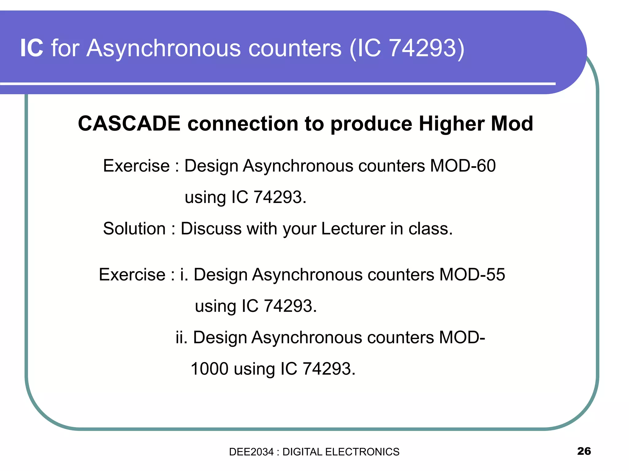 26
IC for Asynchronous counters (IC 74293)
Exercise : Design Asynchronous counters MOD-60
using IC 74293.
Solution : Discuss with your Lecturer in class.
Exercise : i. Design Asynchronous counters MOD-55
using IC 74293.
ii. Design Asynchronous counters MOD-
1000 using IC 74293.
CASCADE connection to produce Higher Mod
DEE2034 : DIGITAL ELECTRONICS
 