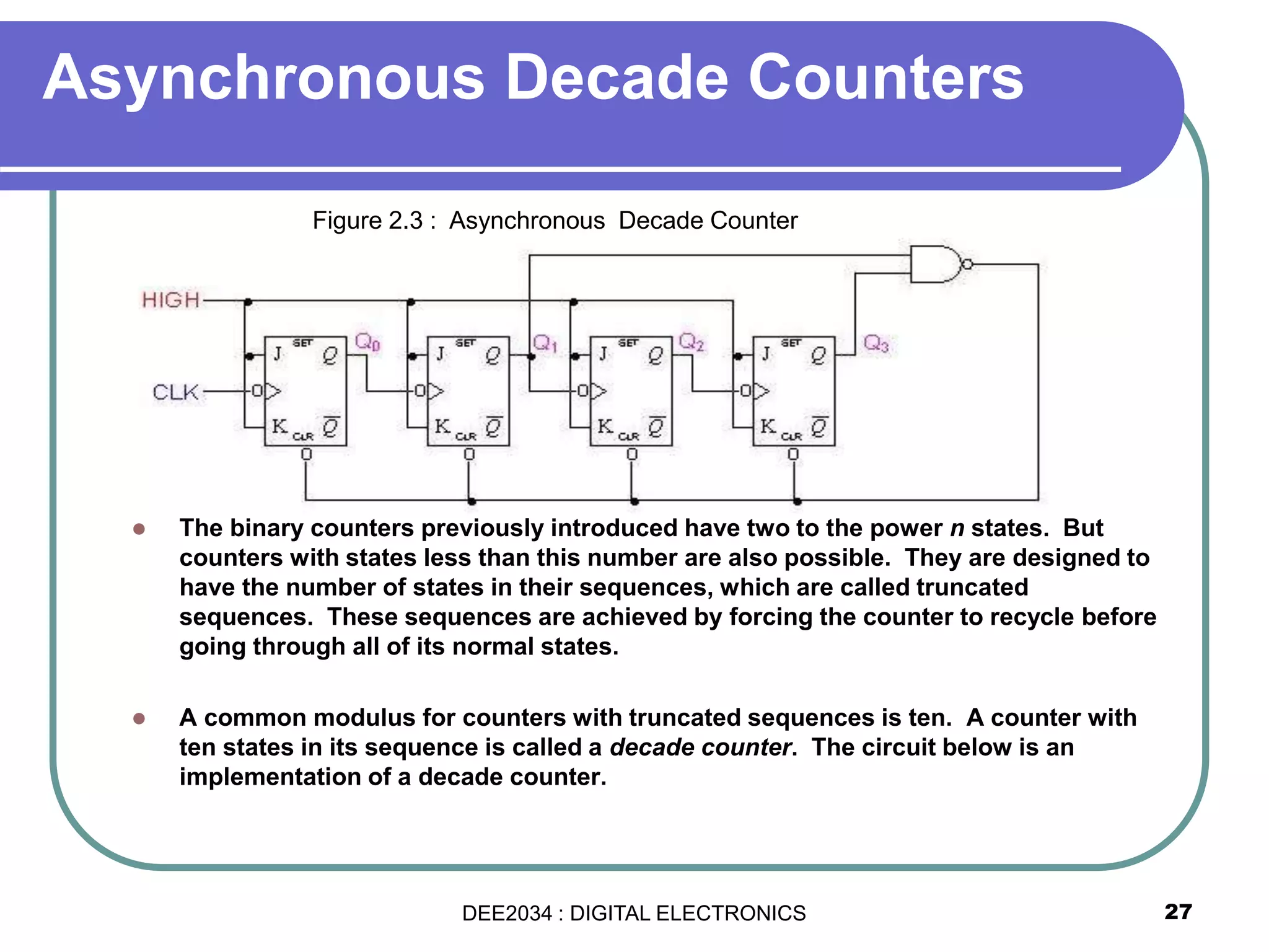 Asynchronous Decade Counters
 The binary counters previously introduced have two to the power n states. But
counters with states less than this number are also possible. They are designed to
have the number of states in their sequences, which are called truncated
sequences. These sequences are achieved by forcing the counter to recycle before
going through all of its normal states.
 A common modulus for counters with truncated sequences is ten. A counter with
ten states in its sequence is called a decade counter. The circuit below is an
implementation of a decade counter.
27
Figure 2.3 : Asynchronous Decade Counter
DEE2034 : DIGITAL ELECTRONICS
 