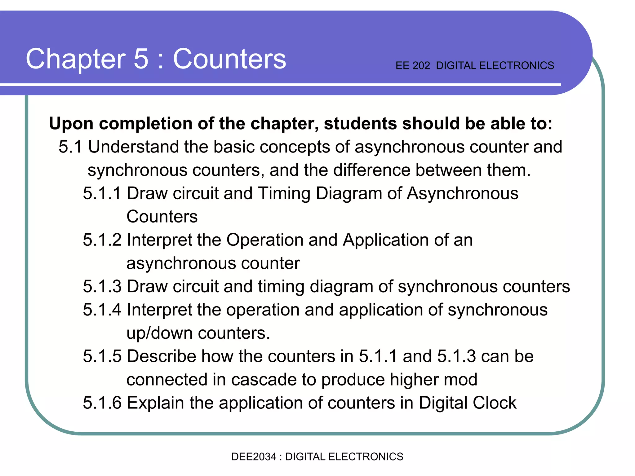 Upon completion of the chapter, students should be able to:
5.1 Understand the basic concepts of asynchronous counter and
synchronous counters, and the difference between them.
5.1.1 Draw circuit and Timing Diagram of Asynchronous
Counters
5.1.2 Interpret the Operation and Application of an
asynchronous counter
5.1.3 Draw circuit and timing diagram of synchronous counters
5.1.4 Interpret the operation and application of synchronous
up/down counters.
5.1.5 Describe how the counters in 5.1.1 and 5.1.3 can be
connected in cascade to produce higher mod
5.1.6 Explain the application of counters in Digital Clock
Chapter 5 : Counters EE 202 DIGITAL ELECTRONICS
DEE2034 : DIGITAL ELECTRONICS
 