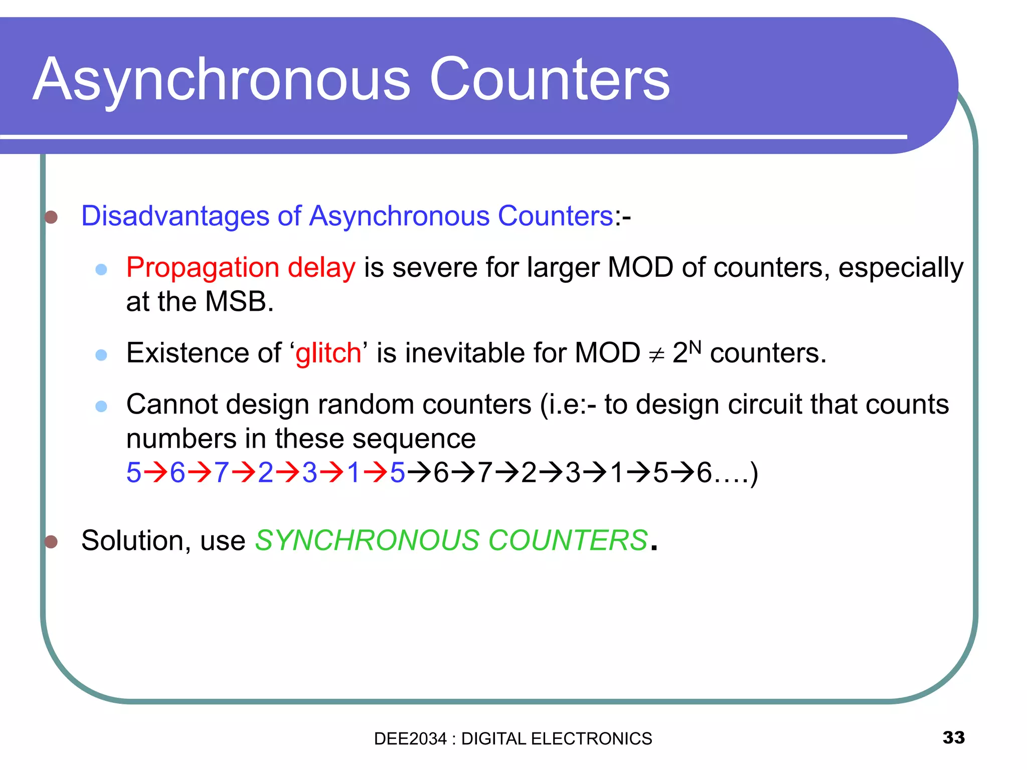 33
 Disadvantages of Asynchronous Counters:-
 Propagation delay is severe for larger MOD of counters, especially
at the MSB.
 Existence of ‘glitch’ is inevitable for MOD  2N counters.
 Cannot design random counters (i.e:- to design circuit that counts
numbers in these sequence
56723156723156….)
 Solution, use SYNCHRONOUS COUNTERS.
Asynchronous Counters
DEE2034 : DIGITAL ELECTRONICS
 