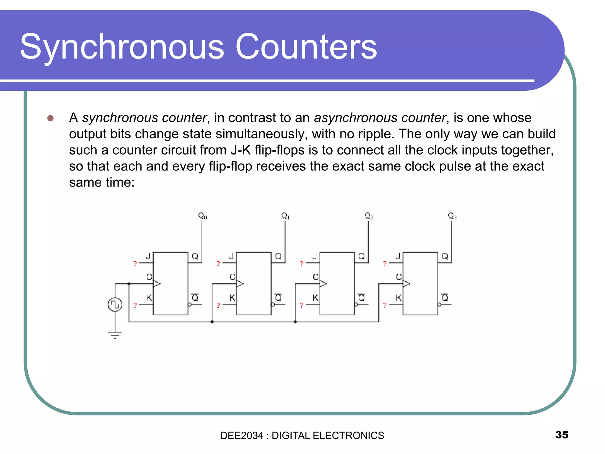 Synchronous Counters
 A synchronous counter, in contrast to an asynchronous counter, is one whose
output bits change state simultaneously, with no ripple. The only way we can build
such a counter circuit from J-K flip-flops is to connect all the clock inputs together,
so that each and every flip-flop receives the exact same clock pulse at the exact
same time:
35DEE2034 : DIGITAL ELECTRONICS
 