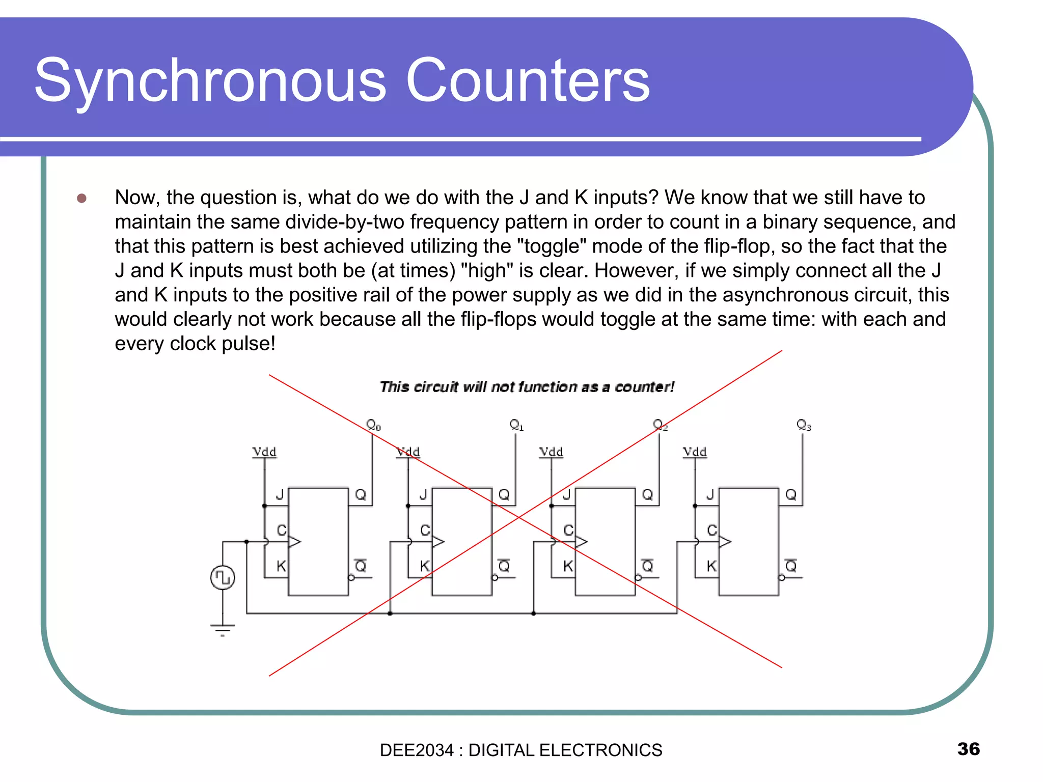  Now, the question is, what do we do with the J and K inputs? We know that we still have to
maintain the same divide-by-two frequency pattern in order to count in a binary sequence, and
that this pattern is best achieved utilizing the "toggle" mode of the flip-flop, so the fact that the
J and K inputs must both be (at times) "high" is clear. However, if we simply connect all the J
and K inputs to the positive rail of the power supply as we did in the asynchronous circuit, this
would clearly not work because all the flip-flops would toggle at the same time: with each and
every clock pulse!
Synchronous Counters
36DEE2034 : DIGITAL ELECTRONICS
 