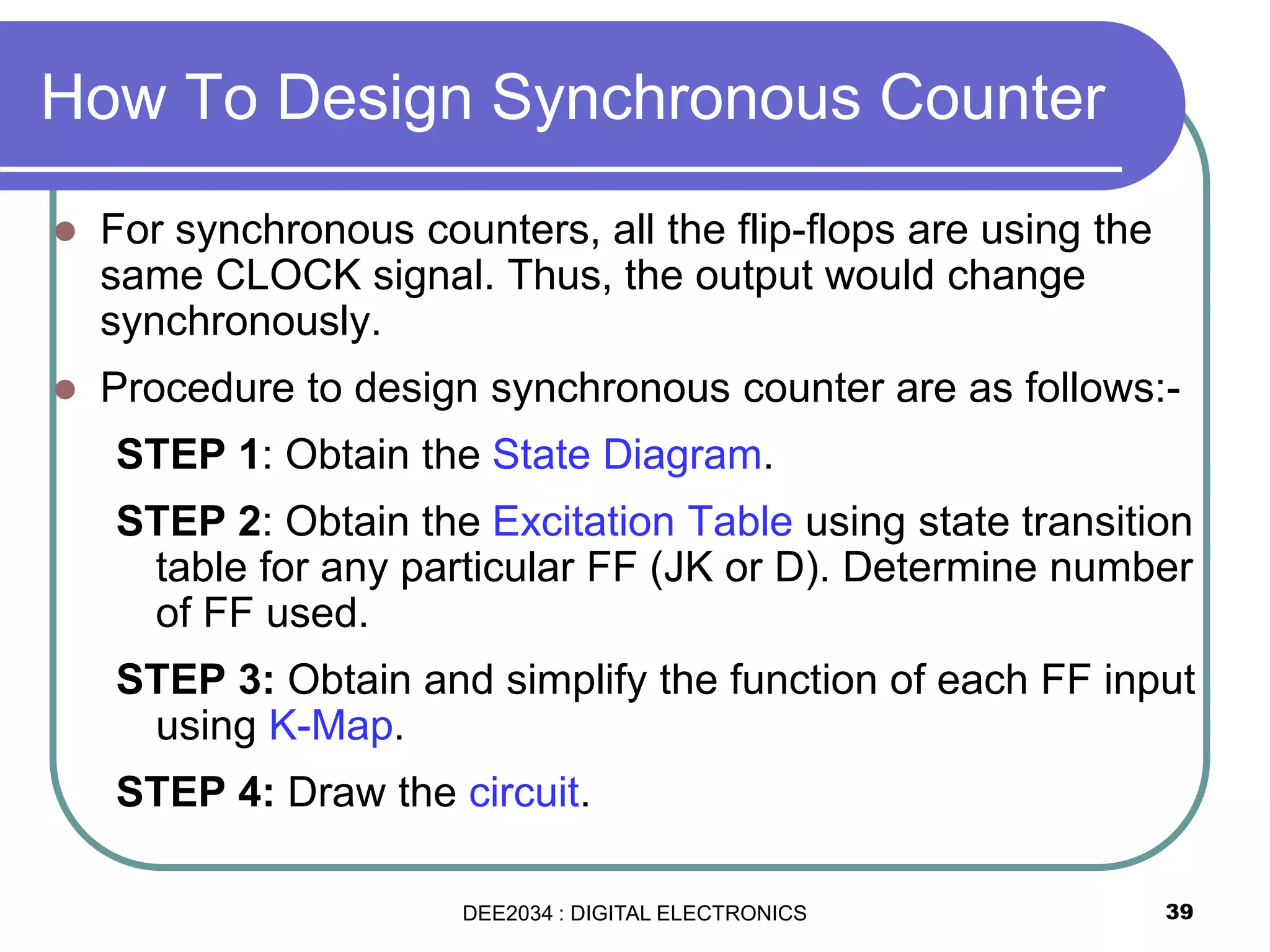 39
 For synchronous counters, all the flip-flops are using the
same CLOCK signal. Thus, the output would change
synchronously.
 Procedure to design synchronous counter are as follows:-
STEP 1: Obtain the State Diagram.
STEP 2: Obtain the Excitation Table using state transition
table for any particular FF (JK or D). Determine number
of FF used.
STEP 3: Obtain and simplify the function of each FF input
using K-Map.
STEP 4: Draw the circuit.
How To Design Synchronous Counter
DEE2034 : DIGITAL ELECTRONICS
 