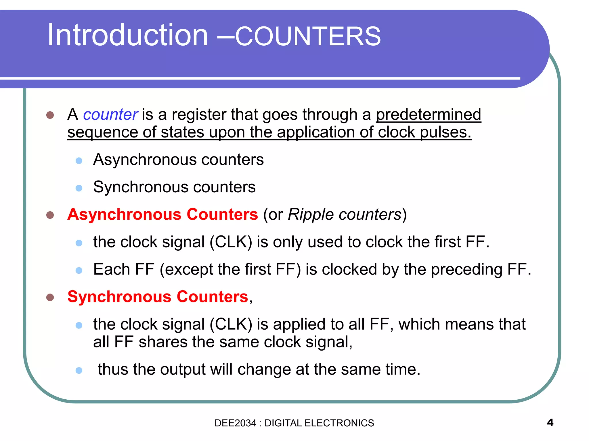 4
Introduction –COUNTERS
 A counter is a register that goes through a predetermined
sequence of states upon the application of clock pulses.
 Asynchronous counters
 Synchronous counters
 Asynchronous Counters (or Ripple counters)
 the clock signal (CLK) is only used to clock the first FF.
 Each FF (except the first FF) is clocked by the preceding FF.
 Synchronous Counters,
 the clock signal (CLK) is applied to all FF, which means that
all FF shares the same clock signal,
 thus the output will change at the same time.
DEE2034 : DIGITAL ELECTRONICS
 