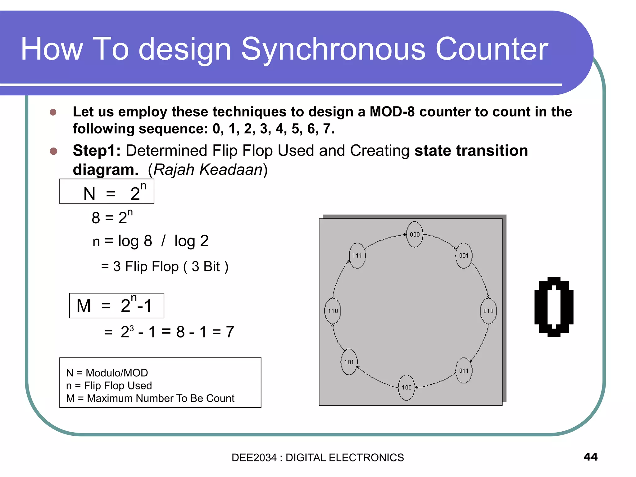 How To design Synchronous Counter
 Let us employ these techniques to design a MOD-8 counter to count in the
following sequence: 0, 1, 2, 3, 4, 5, 6, 7.
 Step1: Determined Flip Flop Used and Creating state transition
diagram. (Rajah Keadaan)
N = 2
n
8 = 2
n
n = log 8 / log 2
= 3 Flip Flop ( 3 Bit )
M = 2
n
-1
= 23
- 1 = 8 - 1 = 7
44
N = Modulo/MOD
n = Flip Flop Used
M = Maximum Number To Be Count
DEE2034 : DIGITAL ELECTRONICS
 