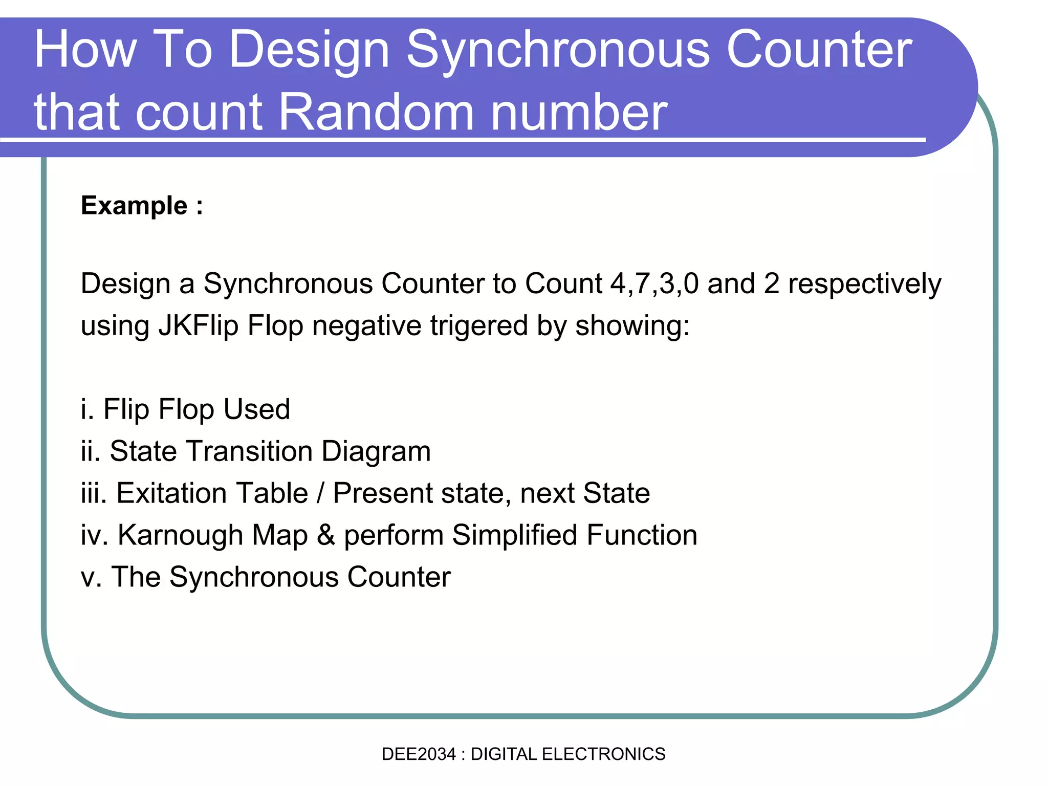 Example :
Design a Synchronous Counter to Count 4,7,3,0 and 2 respectively
using JKFlip Flop negative trigered by showing:
i. Flip Flop Used
ii. State Transition Diagram
iii. Exitation Table / Present state, next State
iv. Karnough Map & perform Simplified Function
v. The Synchronous Counter
How To Design Synchronous Counter
that count Random number
DEE2034 : DIGITAL ELECTRONICS
 