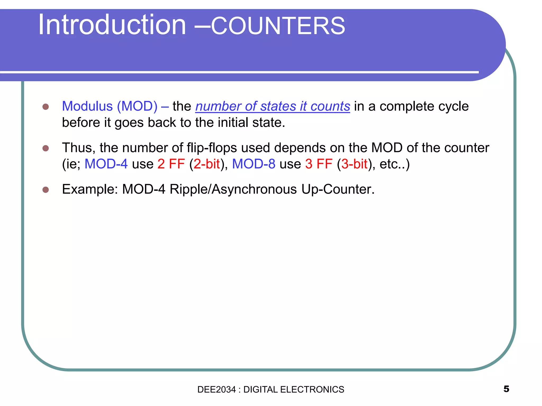 5
 Modulus (MOD) – the number of states it counts in a complete cycle
before it goes back to the initial state.
 Thus, the number of flip-flops used depends on the MOD of the counter
(ie; MOD-4 use 2 FF (2-bit), MOD-8 use 3 FF (3-bit), etc..)
 Example: MOD-4 Ripple/Asynchronous Up-Counter.
Introduction –COUNTERS
DEE2034 : DIGITAL ELECTRONICS
 
