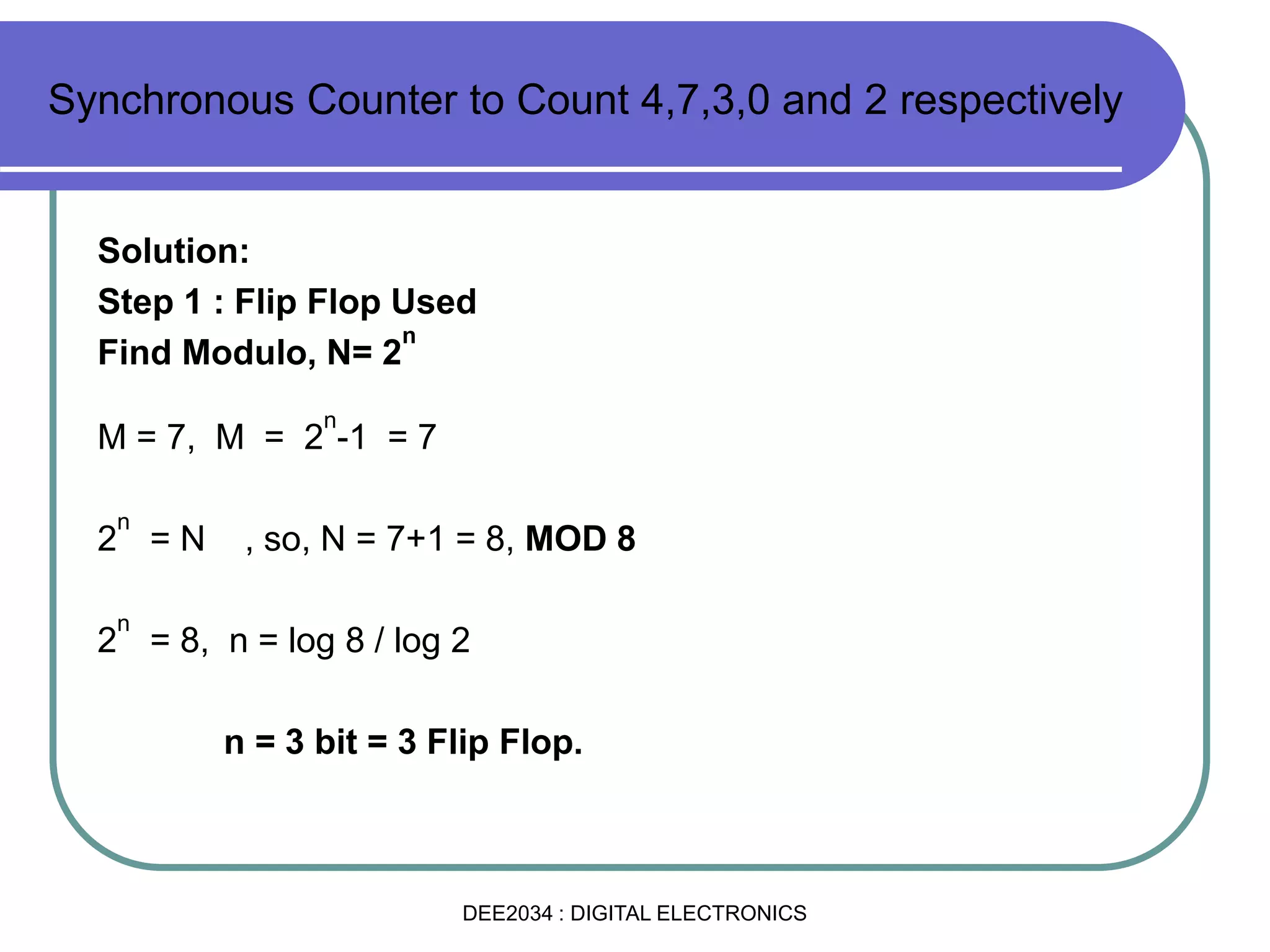 Solution:
Step 1 : Flip Flop Used
Find Modulo, N= 2
n
M = 7, M = 2
n
-1 = 7
2
n
= N , so, N = 7+1 = 8, MOD 8
2
n
= 8, n = log 8 / log 2
n = 3 bit = 3 Flip Flop.
Synchronous Counter to Count 4,7,3,0 and 2 respectively
DEE2034 : DIGITAL ELECTRONICS
 