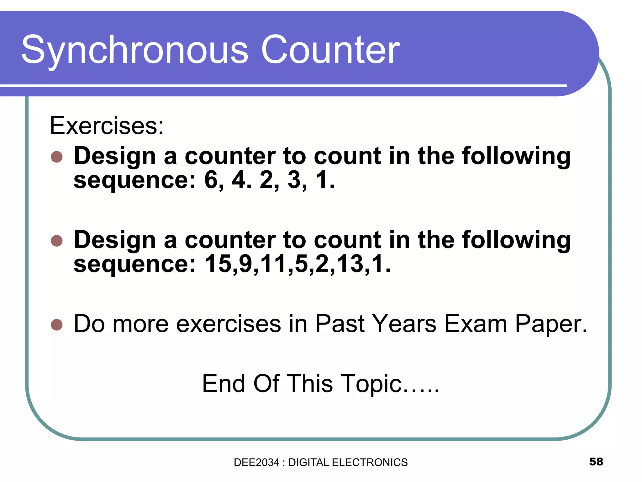 Synchronous Counter
Exercises:
 Design a counter to count in the following
sequence: 6, 4. 2, 3, 1.
 Design a counter to count in the following
sequence: 15,9,11,5,2,13,1.
 Do more exercises in Past Years Exam Paper.
End Of This Topic…..
58DEE2034 : DIGITAL ELECTRONICS
 
