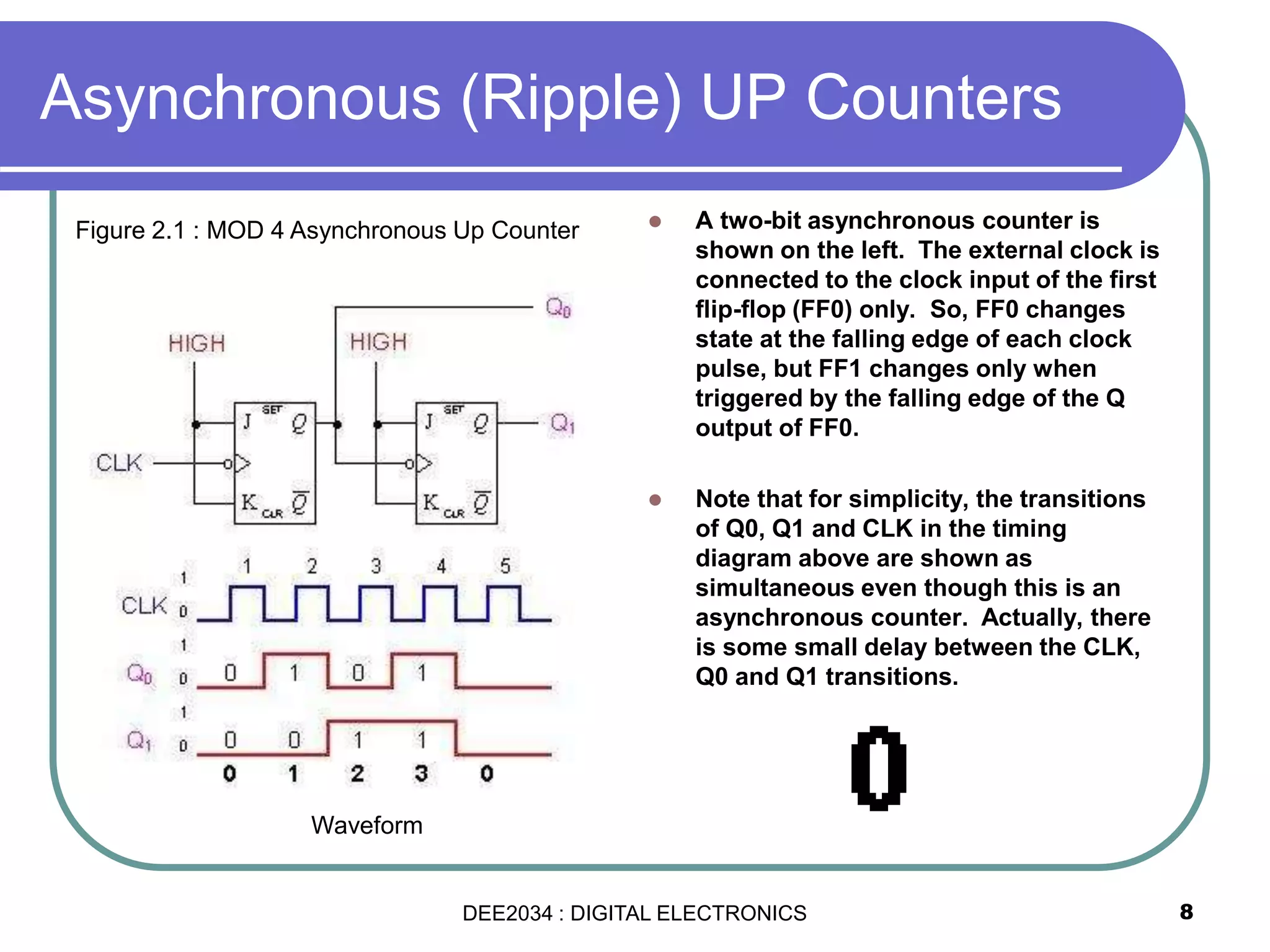 Asynchronous (Ripple) UP Counters
 A two-bit asynchronous counter is
shown on the left. The external clock is
connected to the clock input of the first
flip-flop (FF0) only. So, FF0 changes
state at the falling edge of each clock
pulse, but FF1 changes only when
triggered by the falling edge of the Q
output of FF0.
 Note that for simplicity, the transitions
of Q0, Q1 and CLK in the timing
diagram above are shown as
simultaneous even though this is an
asynchronous counter. Actually, there
is some small delay between the CLK,
Q0 and Q1 transitions.
8
Figure 2.1 : MOD 4 Asynchronous Up Counter
Waveform
DEE2034 : DIGITAL ELECTRONICS
 