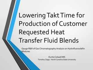 LoweringTaktTime for
Production of Customer
Requested Heat
Transfer Fluid Blends
Gauge R&R of Gas Chromatography Analysis on Hydrofluoroolefin
Mixtures
Kurtis Colwell MS
Timothy Clapp - North Carolina State University
 