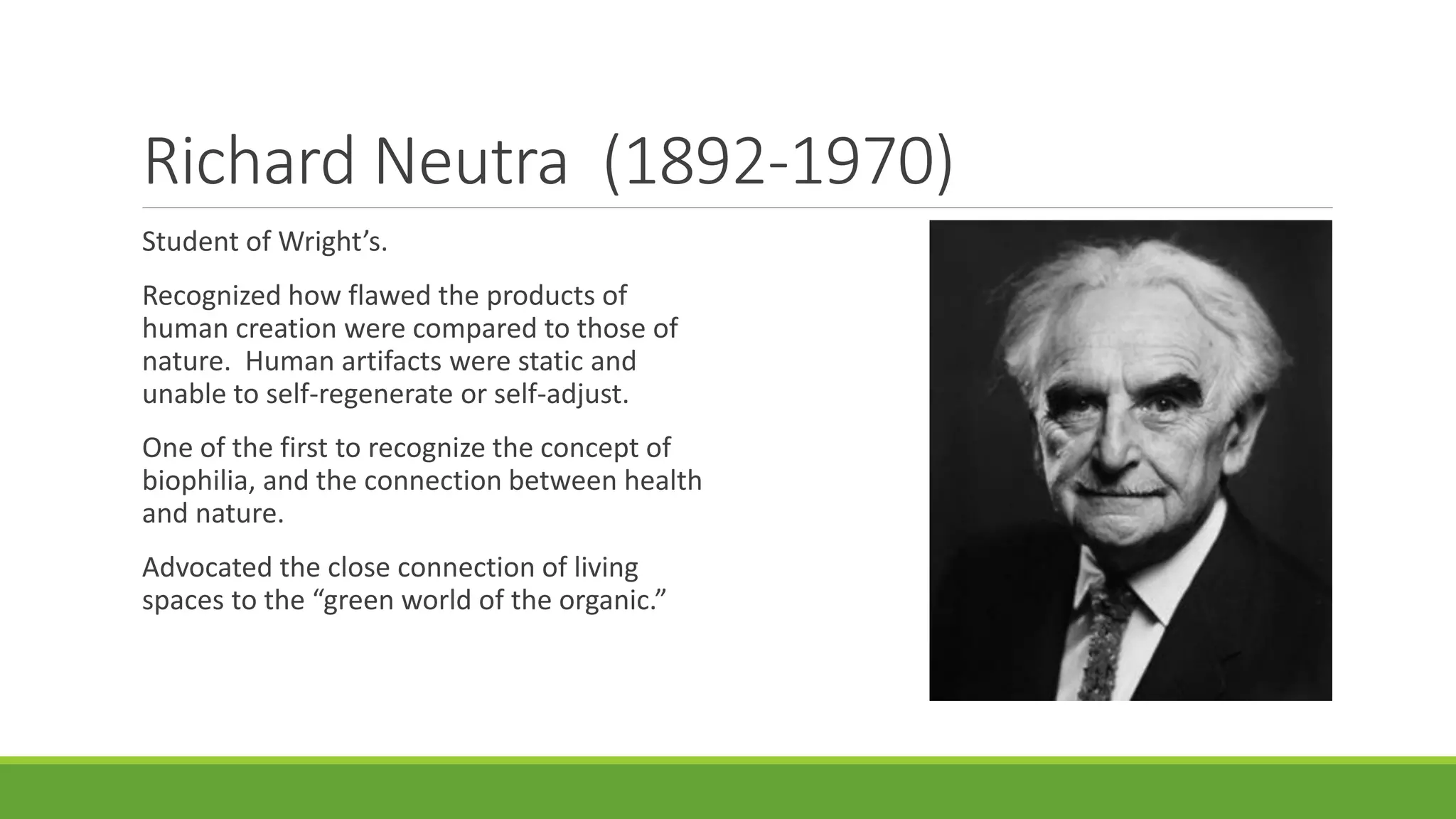 Richard Neutra (1892-1970)
Student of Wright’s.
Recognized how flawed the products of
human creation were compared to those of
nature. Human artifacts were static and
unable to self-regenerate or self-adjust.
One of the first to recognize the concept of
biophilia, and the connection between health
and nature.
Advocated the close connection of living
spaces to the “green world of the organic.”
 