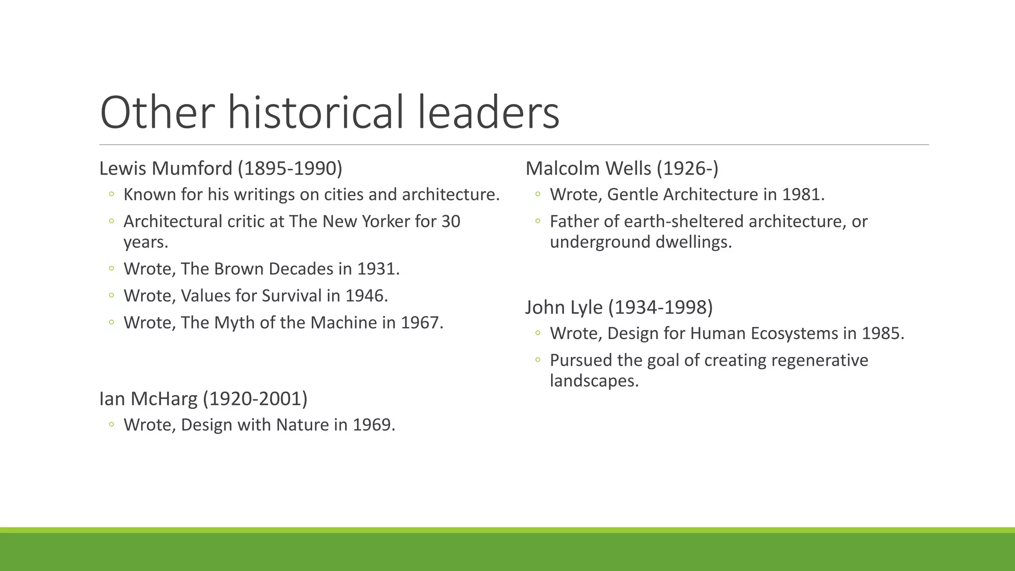 Other historical leaders
Lewis Mumford (1895-1990)
◦ Known for his writings on cities and architecture.
◦ Architectural critic at The New Yorker for 30
years.
◦ Wrote, The Brown Decades in 1931.
◦ Wrote, Values for Survival in 1946.
◦ Wrote, The Myth of the Machine in 1967.
Ian McHarg (1920-2001)
◦ Wrote, Design with Nature in 1969.
Malcolm Wells (1926-)
◦ Wrote, Gentle Architecture in 1981.
◦ Father of earth-sheltered architecture, or
underground dwellings.
John Lyle (1934-1998)
◦ Wrote, Design for Human Ecosystems in 1985.
◦ Pursued the goal of creating regenerative
landscapes.
 
