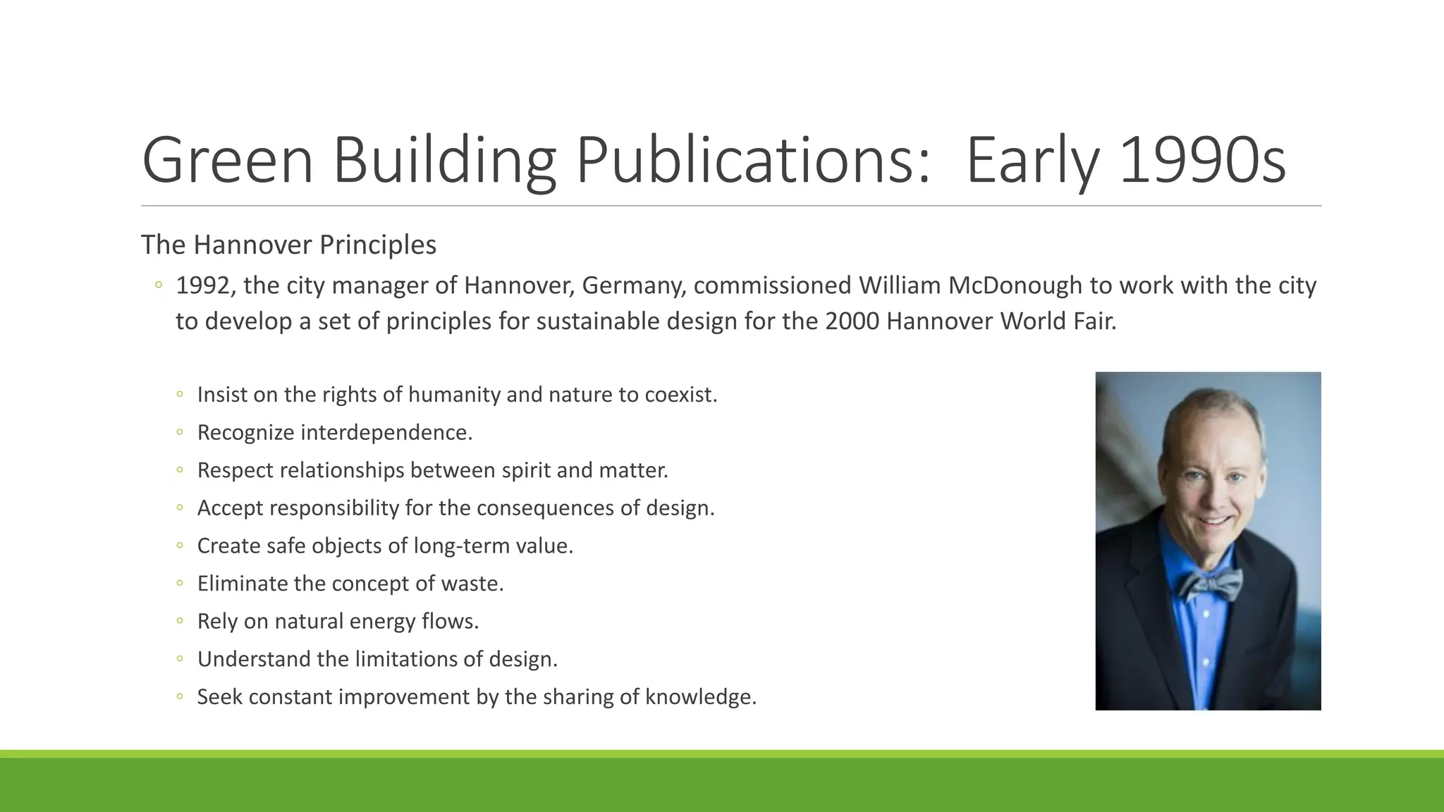 Green Building Publications: Early 1990s
The Hannover Principles
◦ 1992, the city manager of Hannover, Germany, commissioned William McDonough to work with the city
to develop a set of principles for sustainable design for the 2000 Hannover World Fair.
◦ Insist on the rights of humanity and nature to coexist.
◦ Recognize interdependence.
◦ Respect relationships between spirit and matter.
◦ Accept responsibility for the consequences of design.
◦ Create safe objects of long-term value.
◦ Eliminate the concept of waste.
◦ Rely on natural energy flows.
◦ Understand the limitations of design.
◦ Seek constant improvement by the sharing of knowledge.
 