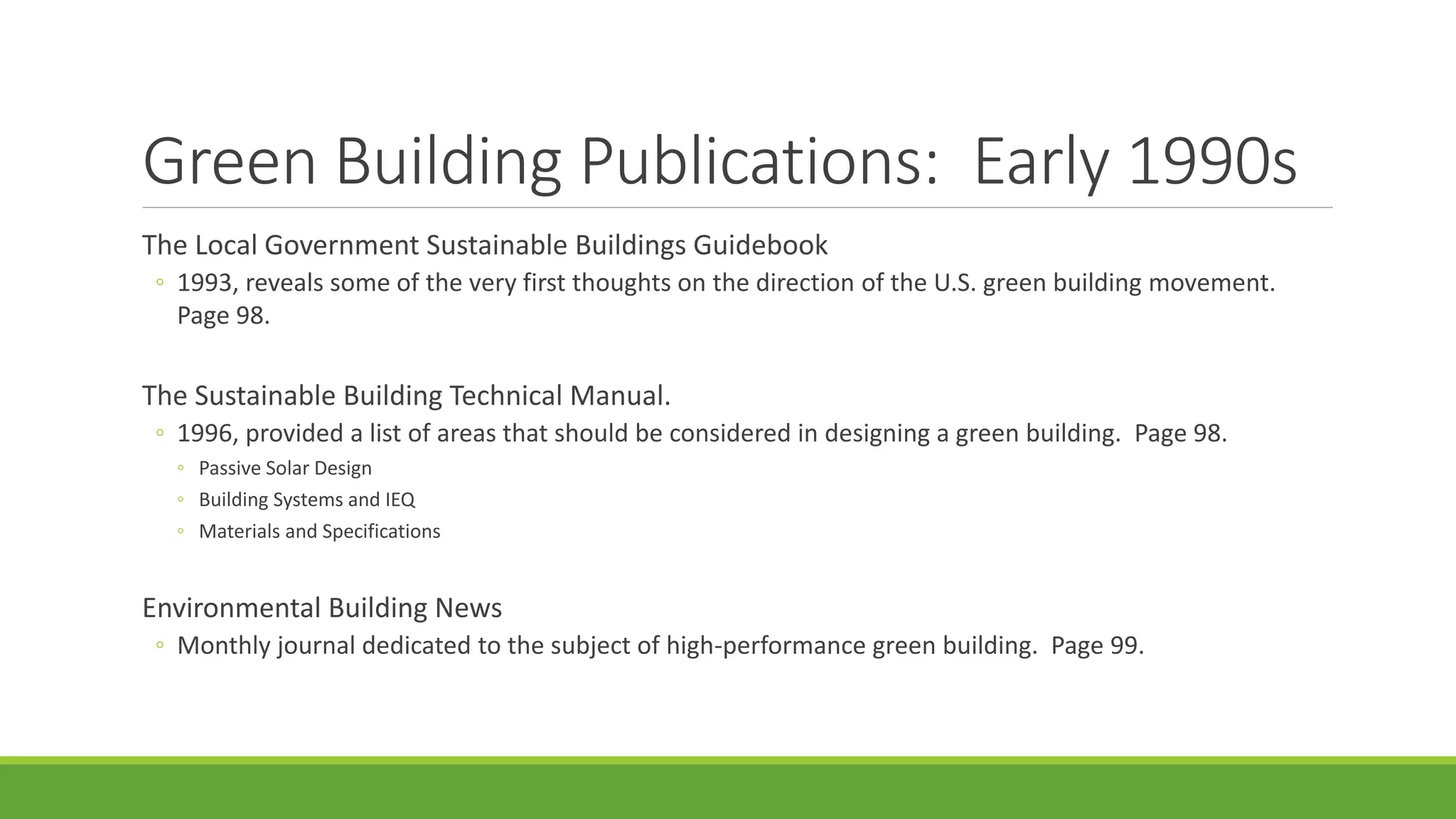 Green Building Publications: Early 1990s
The Local Government Sustainable Buildings Guidebook
◦ 1993, reveals some of the very first thoughts on the direction of the U.S. green building movement.
Page 98.
The Sustainable Building Technical Manual.
◦ 1996, provided a list of areas that should be considered in designing a green building. Page 98.
◦ Passive Solar Design
◦ Building Systems and IEQ
◦ Materials and Specifications
Environmental Building News
◦ Monthly journal dedicated to the subject of high-performance green building. Page 99.
 