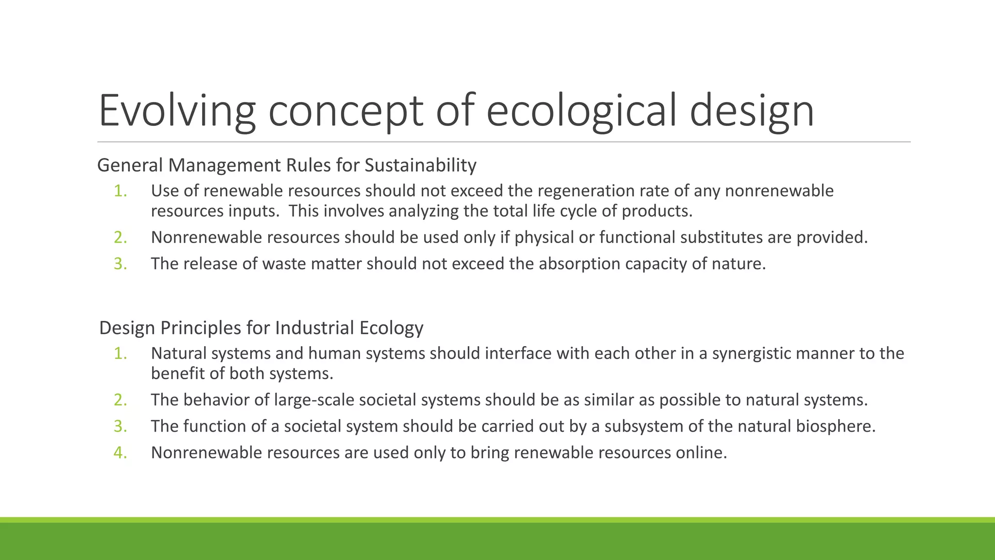 Evolving concept of ecological design
General Management Rules for Sustainability
1. Use of renewable resources should not exceed the regeneration rate of any nonrenewable
resources inputs. This involves analyzing the total life cycle of products.
2. Nonrenewable resources should be used only if physical or functional substitutes are provided.
3. The release of waste matter should not exceed the absorption capacity of nature.
Design Principles for Industrial Ecology
1. Natural systems and human systems should interface with each other in a synergistic manner to the
benefit of both systems.
2. The behavior of large-scale societal systems should be as similar as possible to natural systems.
3. The function of a societal system should be carried out by a subsystem of the natural biosphere.
4. Nonrenewable resources are used only to bring renewable resources online.
 
