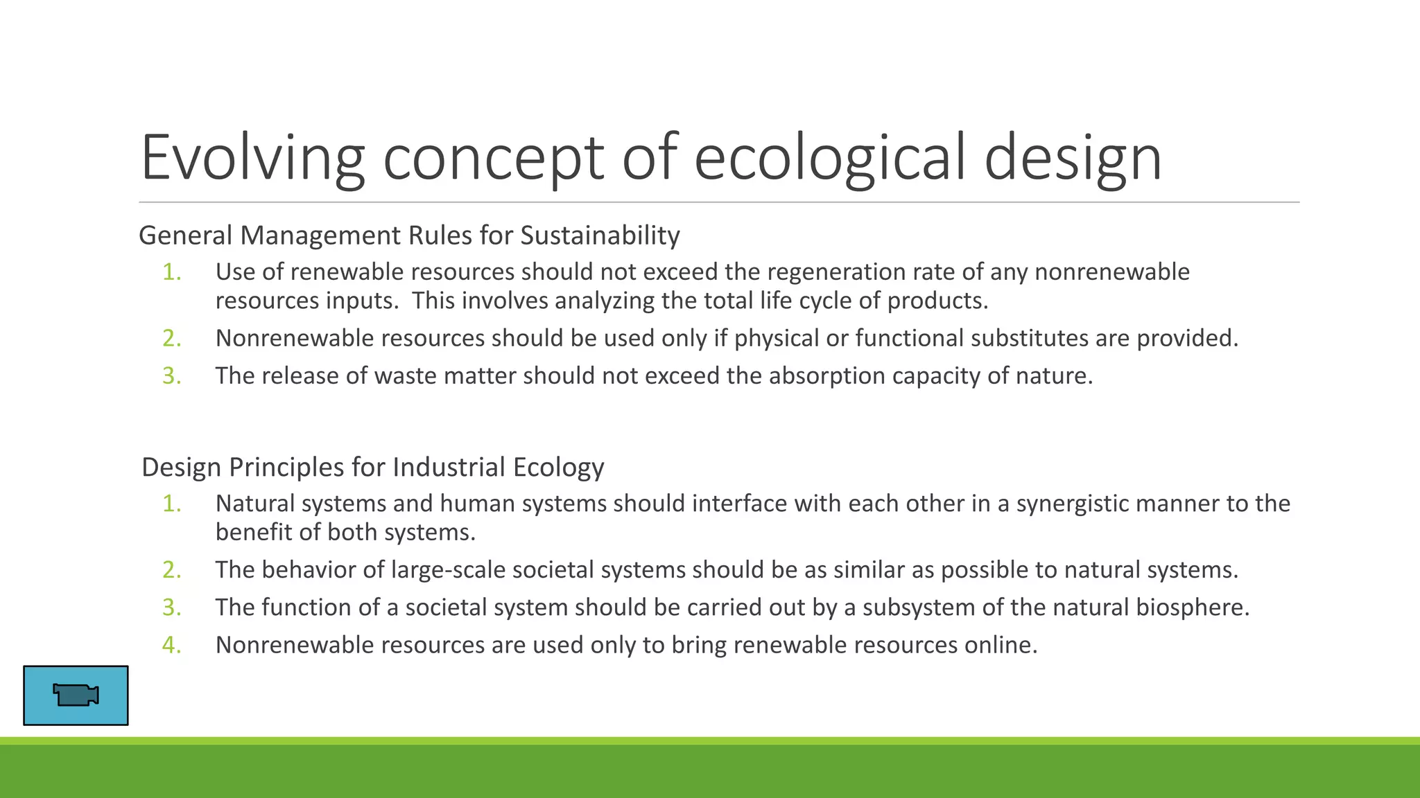 Evolving concept of ecological design
General Management Rules for Sustainability
1. Use of renewable resources should not exceed the regeneration rate of any nonrenewable
resources inputs. This involves analyzing the total life cycle of products.
2. Nonrenewable resources should be used only if physical or functional substitutes are provided.
3. The release of waste matter should not exceed the absorption capacity of nature.
Design Principles for Industrial Ecology
1. Natural systems and human systems should interface with each other in a synergistic manner to the
benefit of both systems.
2. The behavior of large-scale societal systems should be as similar as possible to natural systems.
3. The function of a societal system should be carried out by a subsystem of the natural biosphere.
4. Nonrenewable resources are used only to bring renewable resources online.
 