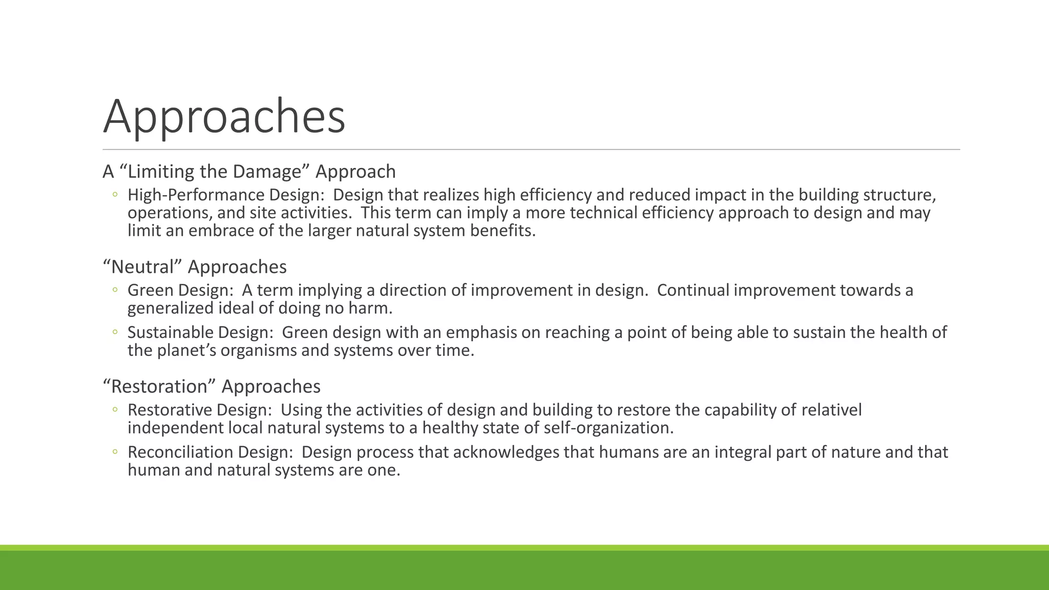Approaches
A “Limiting the Damage” Approach
◦ High-Performance Design: Design that realizes high efficiency and reduced impact in the building structure,
operations, and site activities. This term can imply a more technical efficiency approach to design and may
limit an embrace of the larger natural system benefits.
“Neutral” Approaches
◦ Green Design: A term implying a direction of improvement in design. Continual improvement towards a
generalized ideal of doing no harm.
◦ Sustainable Design: Green design with an emphasis on reaching a point of being able to sustain the health of
the planet’s organisms and systems over time.
“Restoration” Approaches
◦ Restorative Design: Using the activities of design and building to restore the capability of relativel
independent local natural systems to a healthy state of self-organization.
◦ Reconciliation Design: Design process that acknowledges that humans are an integral part of nature and that
human and natural systems are one.
 