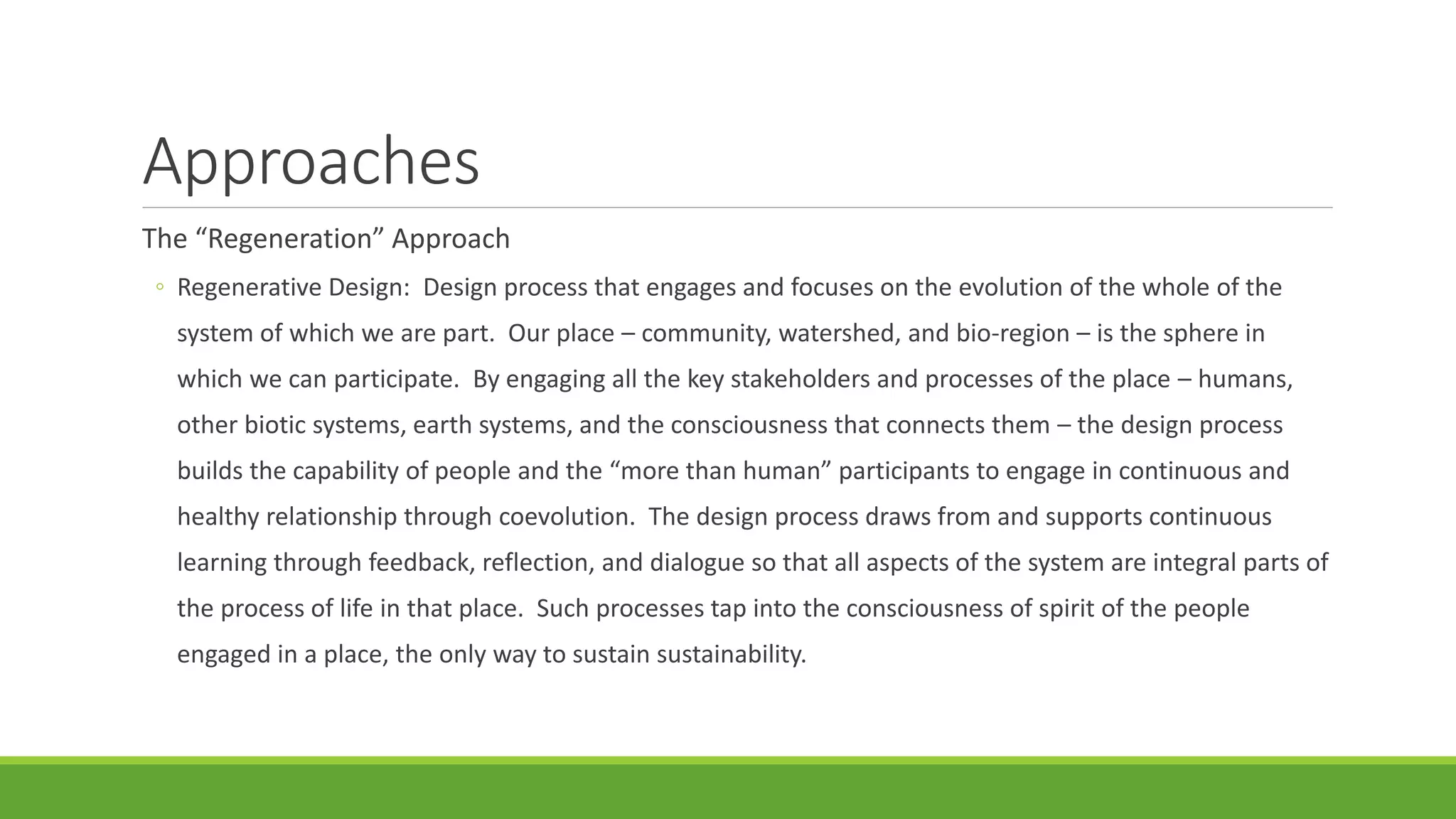 Approaches
The “Regeneration” Approach
◦ Regenerative Design: Design process that engages and focuses on the evolution of the whole of the
system of which we are part. Our place – community, watershed, and bio-region – is the sphere in
which we can participate. By engaging all the key stakeholders and processes of the place – humans,
other biotic systems, earth systems, and the consciousness that connects them – the design process
builds the capability of people and the “more than human” participants to engage in continuous and
healthy relationship through coevolution. The design process draws from and supports continuous
learning through feedback, reflection, and dialogue so that all aspects of the system are integral parts of
the process of life in that place. Such processes tap into the consciousness of spirit of the people
engaged in a place, the only way to sustain sustainability.
 