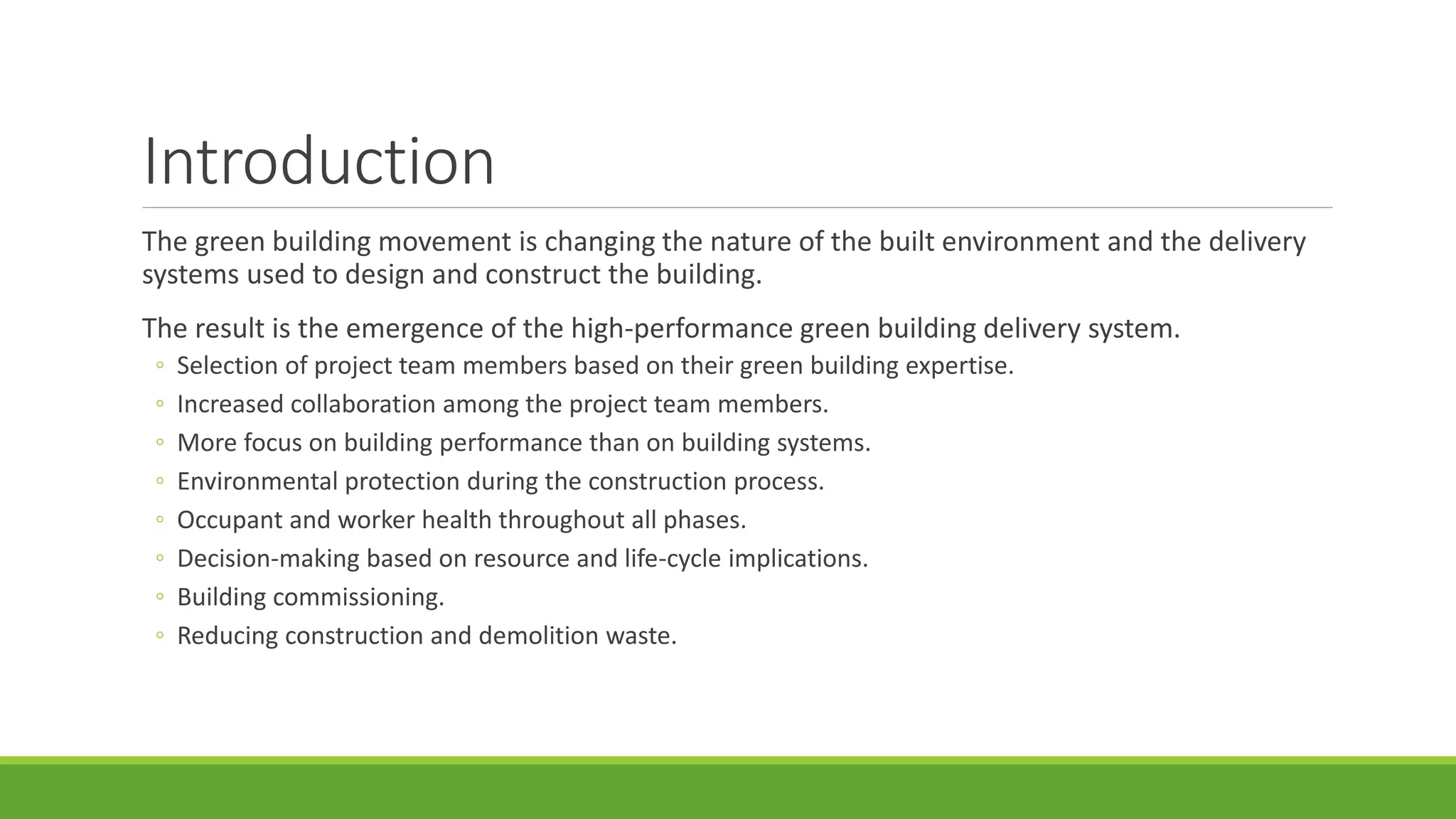 Introduction
The green building movement is changing the nature of the built environment and the delivery
systems used to design and construct the building.
The result is the emergence of the high-performance green building delivery system.
◦ Selection of project team members based on their green building expertise.
◦ Increased collaboration among the project team members.
◦ More focus on building performance than on building systems.
◦ Environmental protection during the construction process.
◦ Occupant and worker health throughout all phases.
◦ Decision-making based on resource and life-cycle implications.
◦ Building commissioning.
◦ Reducing construction and demolition waste.
 