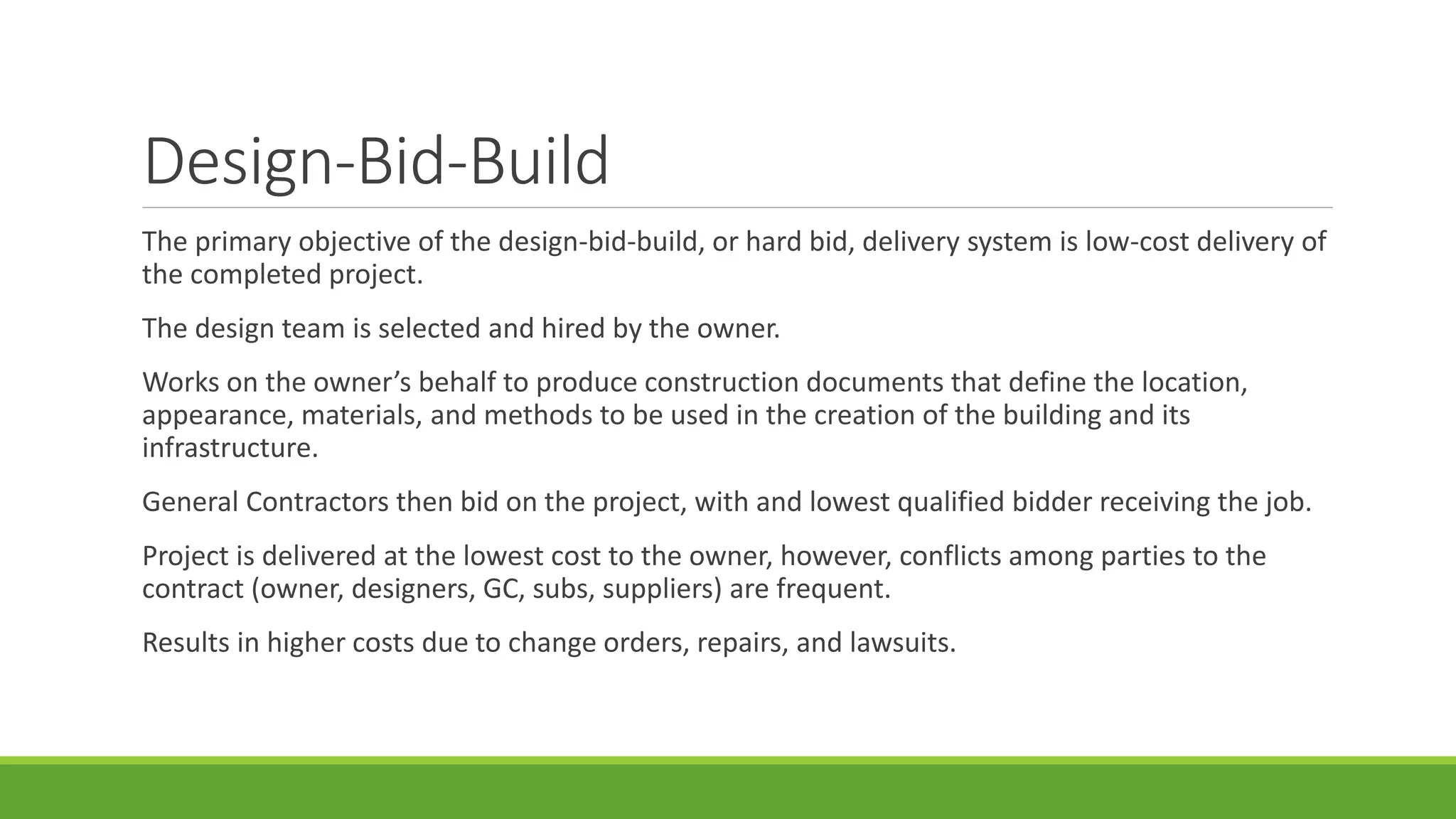 Design-Bid-Build
The primary objective of the design-bid-build, or hard bid, delivery system is low-cost delivery of
the completed project.
The design team is selected and hired by the owner.
Works on the owner’s behalf to produce construction documents that define the location,
appearance, materials, and methods to be used in the creation of the building and its
infrastructure.
General Contractors then bid on the project, with and lowest qualified bidder receiving the job.
Project is delivered at the lowest cost to the owner, however, conflicts among parties to the
contract (owner, designers, GC, subs, suppliers) are frequent.
Results in higher costs due to change orders, repairs, and lawsuits.
 