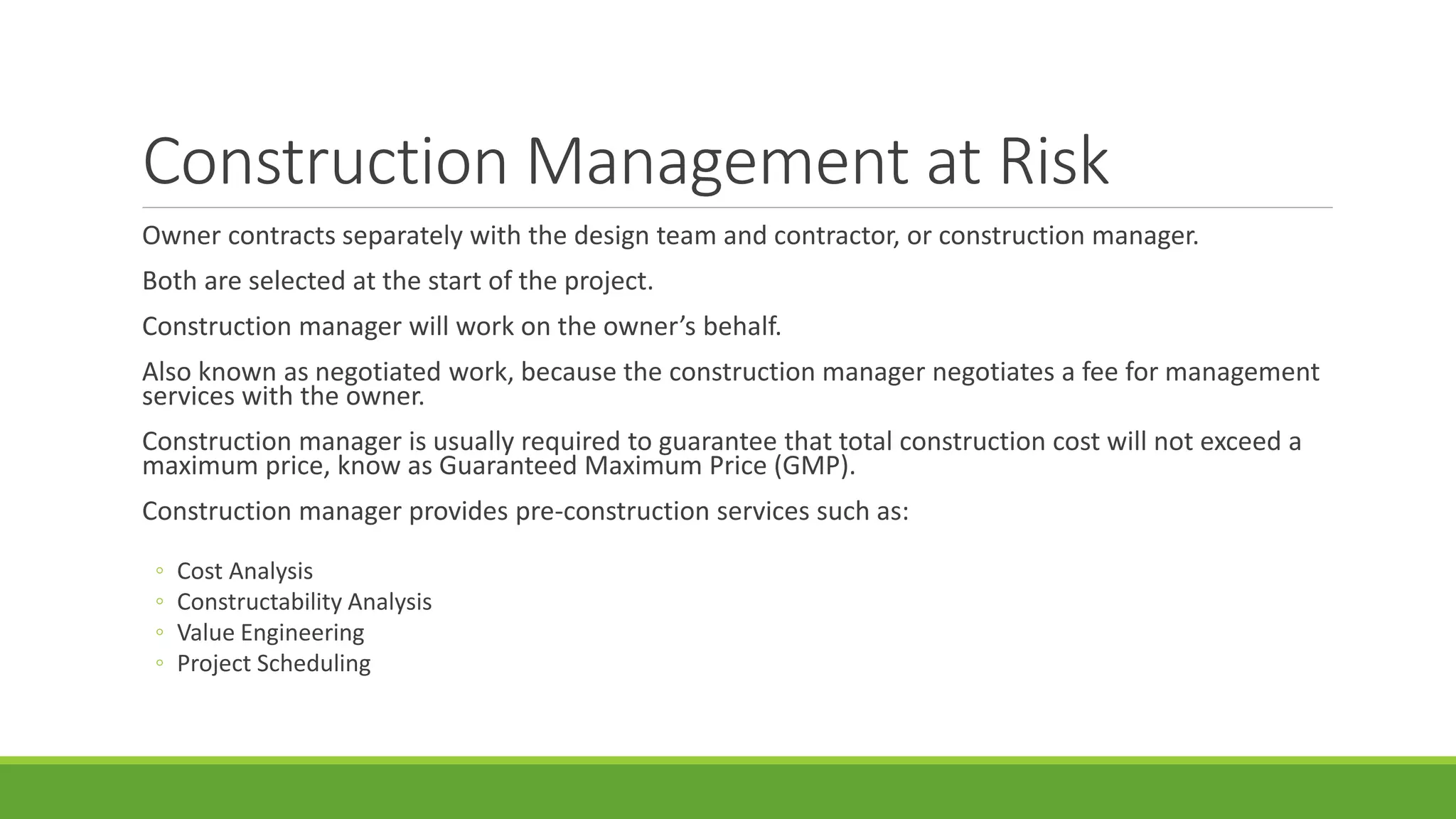 Construction Management at Risk
Owner contracts separately with the design team and contractor, or construction manager.
Both are selected at the start of the project.
Construction manager will work on the owner’s behalf.
Also known as negotiated work, because the construction manager negotiates a fee for management
services with the owner.
Construction manager is usually required to guarantee that total construction cost will not exceed a
maximum price, know as Guaranteed Maximum Price (GMP).
Construction manager provides pre-construction services such as:
◦ Cost Analysis
◦ Constructability Analysis
◦ Value Engineering
◦ Project Scheduling
 