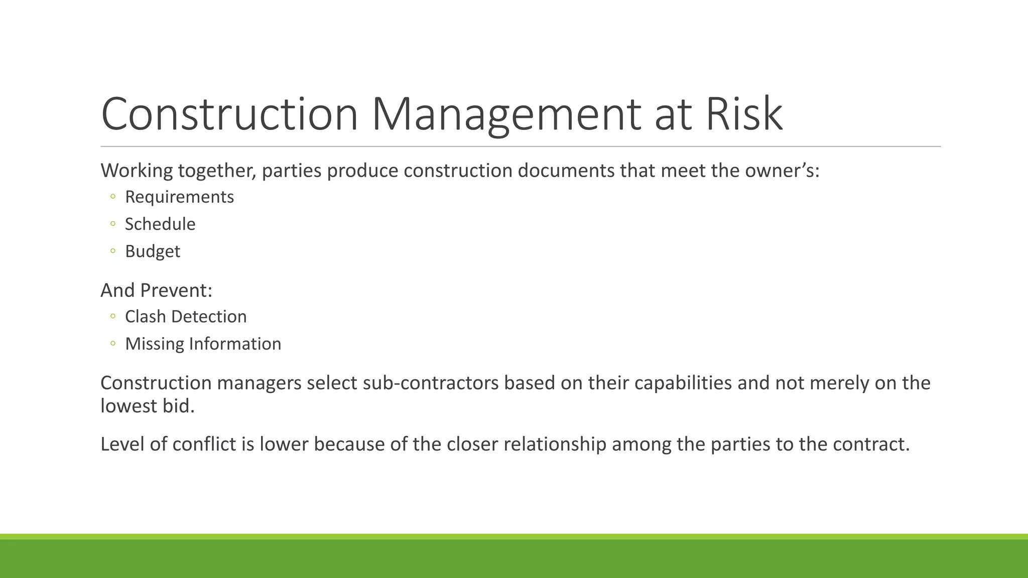 Construction Management at Risk
Working together, parties produce construction documents that meet the owner’s:
◦ Requirements
◦ Schedule
◦ Budget
And Prevent:
◦ Clash Detection
◦ Missing Information
Construction managers select sub-contractors based on their capabilities and not merely on the
lowest bid.
Level of conflict is lower because of the closer relationship among the parties to the contract.
 