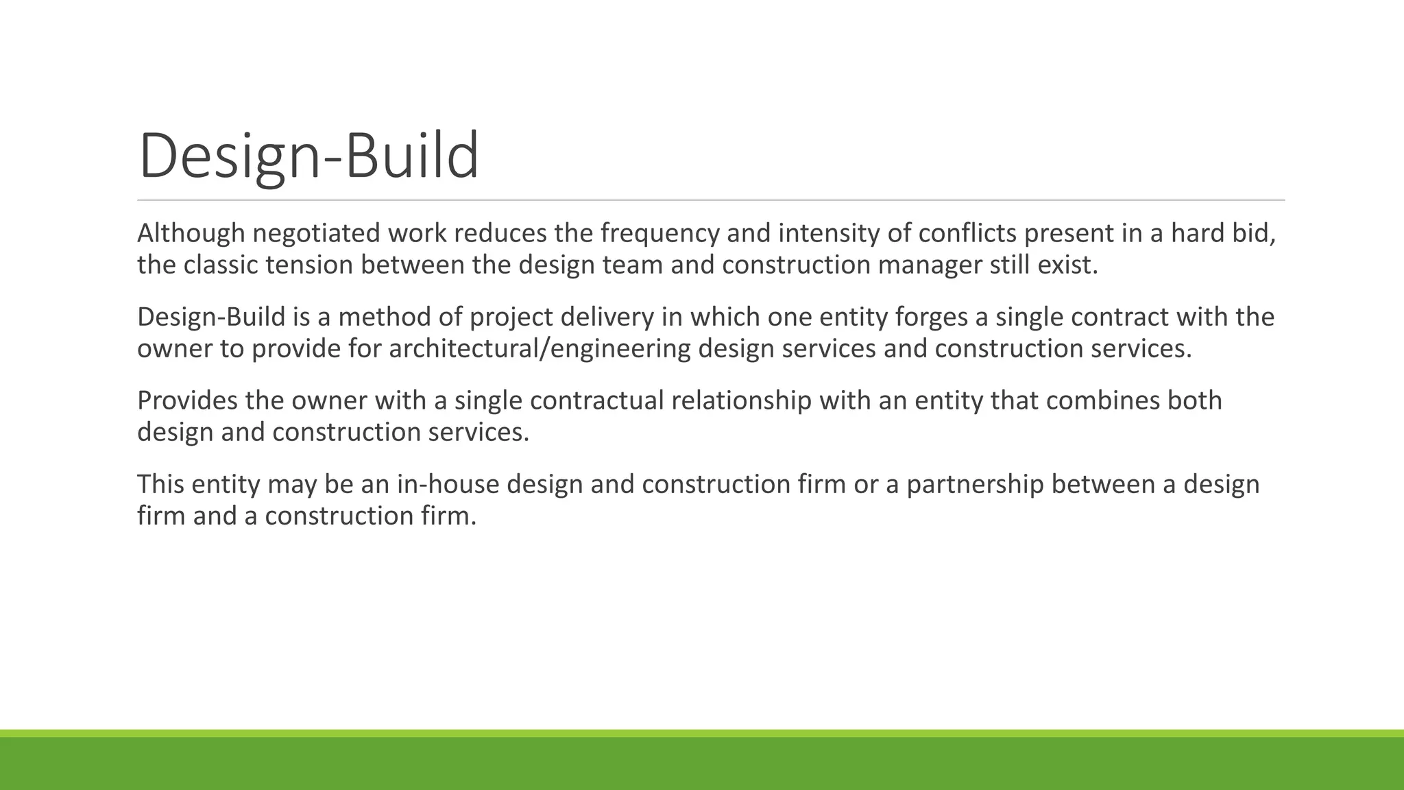 Design-Build
Although negotiated work reduces the frequency and intensity of conflicts present in a hard bid,
the classic tension between the design team and construction manager still exist.
Design-Build is a method of project delivery in which one entity forges a single contract with the
owner to provide for architectural/engineering design services and construction services.
Provides the owner with a single contractual relationship with an entity that combines both
design and construction services.
This entity may be an in-house design and construction firm or a partnership between a design
firm and a construction firm.
 