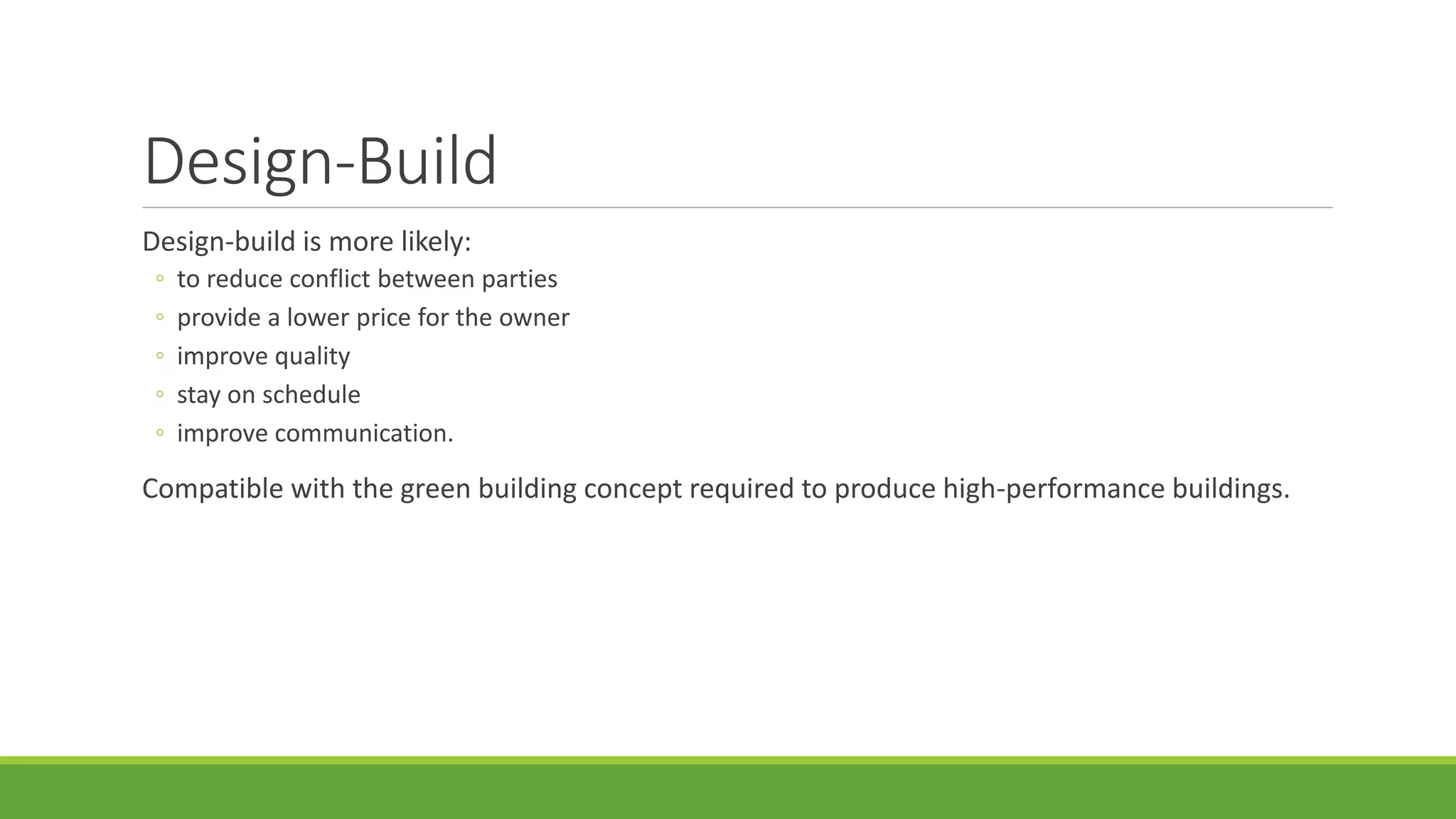 Design-Build
Design-build is more likely:
◦ to reduce conflict between parties
◦ provide a lower price for the owner
◦ improve quality
◦ stay on schedule
◦ improve communication.
Compatible with the green building concept required to produce high-performance buildings.
 